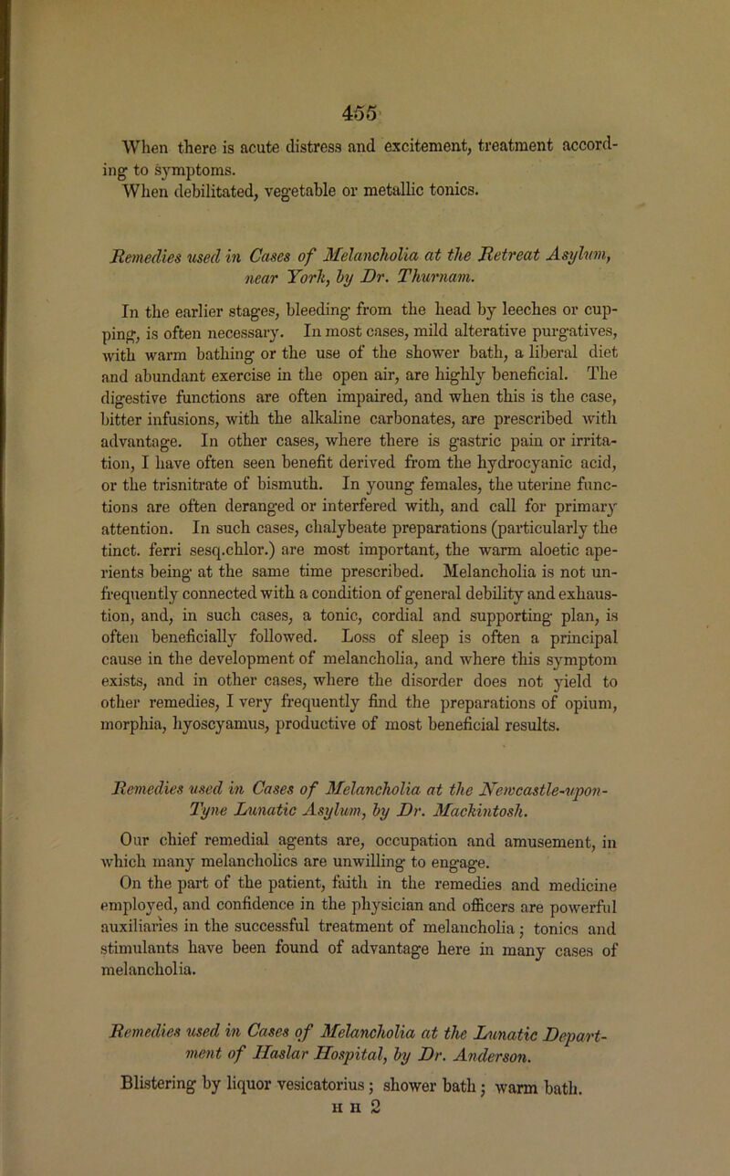 When there is acute distress and excitement, treatment accord- ing to symptoms. When debilitated, vegetable or metallic tonics. Remedies used in Cases of Melancholia at the Retreat Asylum, near York, by Dr. Thurnam. In the earlier stages, bleeding from the head by leeches or cup- ping, is often necessary. In most cases, mild alterative purgatives, with warm bathing or the use of the shower hath, a liberal diet and abundant exercise in the open air, are highly beneficial. The digestive functions are often impaired, and when this is the case, hitter infusions, with the alkaline carbonates, are prescribed with advantage. In other cases, where there is gastric pain or irrita- tion, I have often seen benefit derived from the hydrocyanic acid, or the trisnitrate of bismuth. In young females, the uterine func- tions are often deranged or interfered with, and call for primary attention. In such cases, chalybeate preparations (particularly the tinct. ferri sescpchlor.) are most important, the warm aloetic ape- rients being at the same time prescribed. Melancholia is not un- frequently connected with a condition of general debility and exhaus- tion, and, in such cases, a tonic, cordial and supporting plan, is often beneficially followed. Loss of sleep is often a principal cause in the development of melancholia, and where this symptom exists, and in other cases, where the disorder does not yield to other remedies, I very frequently find the preparations of opium, morphia, hyoscyamus, productive of most beneficial results. Remedies used in Cases of Melancholia at the Newcastle-upon- Tyne Lunatic Asylum, by Dr. Mackintosh. Our chief remedial agents are, occupation and amusement, in which many melancholics are unwilling to engage. On the part of the patient, faith in the remedies and medicine employed, and confidence in the physician and officers are powerful auxiliaries in the successful treatment of melancholia ; tonics and stimulants have been found of advantage here in many cases of melancholia. Remedies used in Cases of Melancholia at the Lunatic Depart- ment of Ilaslar Hospital, by Dr. Anderson. Blistering by liquor vesicatorius; shower bath j warm hath. H II 2