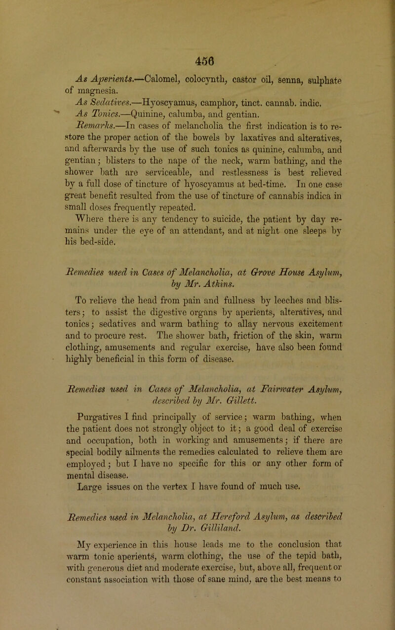450 -As Aperients.—Calomel, colocynth, castor oil, senna, sulphate of magnesia. As Sedatives.—Hyoscyamus, camphor, tinct. cannab. indie. As Tonics.—Quinine, calumba, and gentian. Remarks.—In cases of melancholia the first indication is to re- store the proper action of the bowels by laxatives and alteratives, and afterwards by the use of such tonics as quinine, calumba, and gentian; blisters to the nape of the neck, warm bathing, and the shower bath are serviceable, and restlessness is best relieved by a full dose of tincture of hyoscyamus at bed-tinie. In one case great benefit resulted from the use of tincture of cannabis indica in small doses frequently repeated. Where there is any tendency to suicide, the patient by day re- mains under the eye of an attendant, and at night one sleeps by his bed-side. Remedies used in Cases of Melancholia, at Grove House Asylum, by Mr. Atkins. To relieve the head from pain and fullness by leeches and blis- ters ; to assist the digestive organs by aperients, alteratives, and tonics; sedatives and warm bathing to allay nervous excitement and to procure rest. The shower bath, friction of the skin, warm clothing, amusements and regular exercise, have also been found highly beneficial in this form of disease. Remedies used in Cases of Melancholia, at Fairmater Asylum, described by Mr. Gillett. Purgatives I find principally of service; warm bathing, when the patient does not strongly object to it; a good deal of exercise and occupation, both in working and amusements; if there are special bodily ailments the remedies calculated to relieve them are employed; but I have no specific for this or any other form of mental disease. Large issues on the vertex I have found of much use. O Remedies used in Melancholia, at Hereford Asylum, as described by Dr. Gilliland. My experience in this house leads me to the conclusion that warm tonic aperients, warm clothing, the use of the tepid bath, with generous diet and moderate exercise, but, above all, frequent or constant association with those of sane mind, are the best means to
