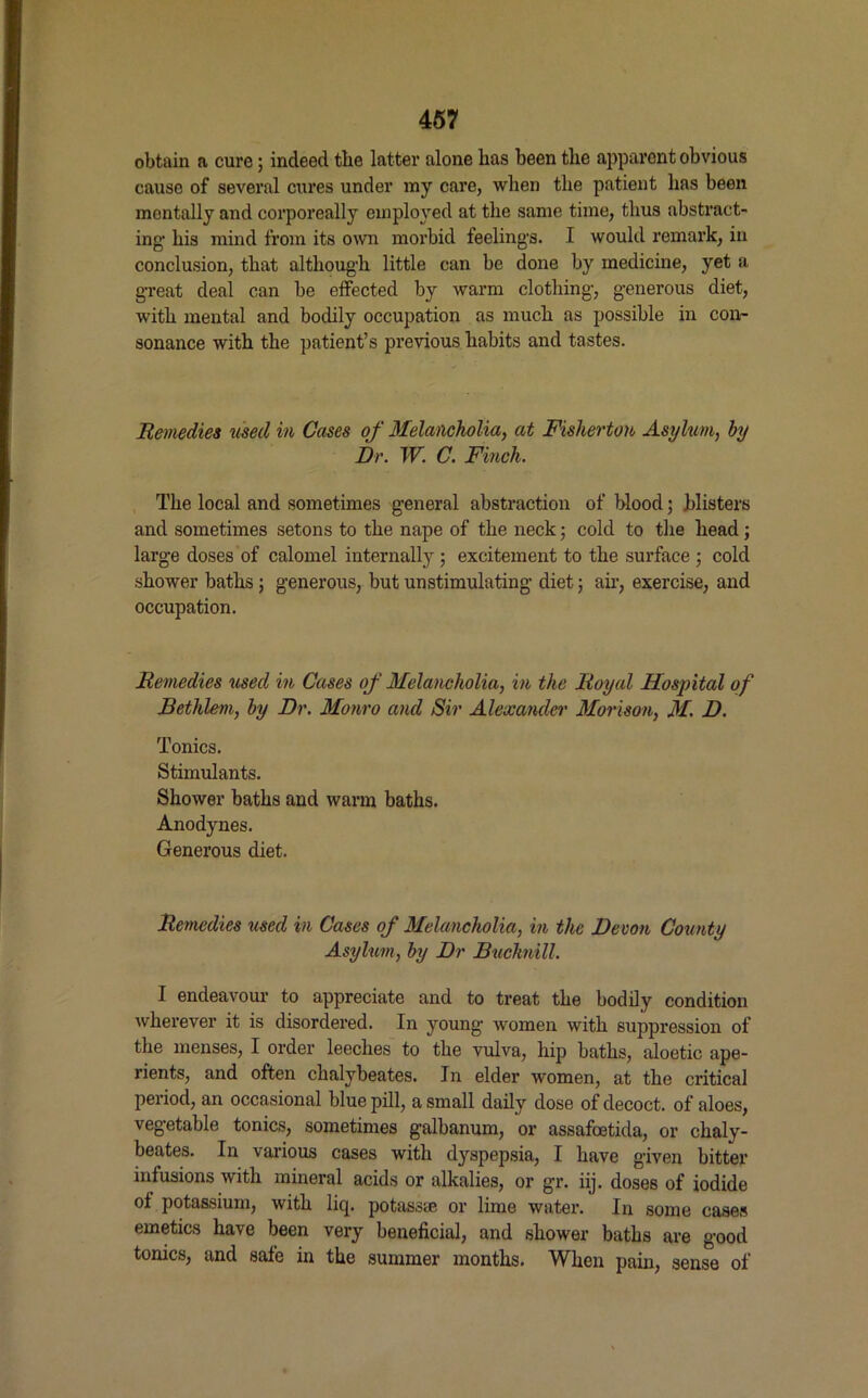 obtain a cure; indeed tlie latter alone lias been the apparent obvious cause of several cures under ray care, when the patient has been mentally and corporeally employed at the same time, thus abstract- ing1 his mind from its own morbid feelings. I would remark, in conclusion, that although little can be done by medicine, yet a great deal can be effected by warm clothing, generous diet, with mental and bodily occupation as much as possible in con- sonance with the patient’s previous habits and tastes. Remedies used in Cases of Melancholia, at Fisherton Asylum, by Dr. W. C. Finch. The local and sometimes general abstraction of blood; blisters and sometimes setons to the nape of the neck; cold to the head; large doses of calomel internally; excitement to the surface ; cold shower baths; generous, but unstimulating diet; air, exercise, and occupation. Remedies used in Cases of Melancholia, in the Royal Hospital of Bethlem, by Dr. Monro and Sir Alexander Morison, M. D. Tonics. Stimulants. Shower baths and warm baths. Anodynes. Generous diet. Remedies used in Cases of Melancholia, in the Devon County Asylum, by Dr Buchnill. I endeavour to appreciate and to treat the bodily condition wherever it is disordered. In young women with suppression of the menses, I order leeches to the vulva, hip baths, aloetic ape- rients, and often chalybeates. In elder women, at the critical period, an occasional blue pill, a small daily dose of decoct, of aloes, vegetable tonics, sometimes galbanum, or assafoetida, or chaly- beates. In various cases with dyspepsia, I have given bitter infusions with mineral acids or alkalies, or gr. iij. doses of iodide of potassium, with licj. potassae or lime water. In some cases emetics have been very beneficial, and shower baths are good tonics, and sale in the summer months. When pain, sense of