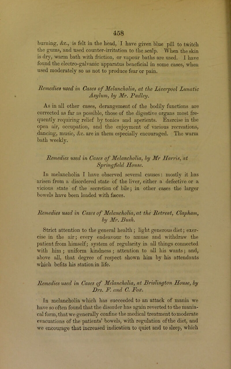 burning, &c., is felt in the head, I have given blue pill to twitch the gums, and used counter-irritation to the scalp. When the skin is dry, warm bath with friction, or vapour baths are used. I have found the electro-galvanic apparatus beneficial in some cases, when used moderately so as not to produce fear or pain. Remedies 'used in Cases of Melancholia, at the Liverpool Lunatic Asylum, hy Mr. Radley. As in all other cases, derangement of the bodily functions are corrected as far as possible, those of the digestive organs most fre- quently requiring relief by tonics and aperients. Exercise in the open air, occupation, and the enjoyment of various recreations, dancing, music, &c. are in them especially encouraged. The warm bath weekly. Remedies used in Cases of Melancholia, by Mr Harris, at Sprinyfield House. In melancholia I have observed several causes: mostly it has arisen from a disordered state of the liver, either a defective or a vicious state of the secretion of bile; in other cases the larger bowels have been loaded with fasces. Remedies used in Cases of Melancholia, at the Retreat, Clapkam, by Mr. Bush. Strict attention to the general health • light generous diet; exer- cise in the air; every endeavour to amuse and withdraw the patient from himself; system of regularity in all things connected with him ; uniform kindness ; attention to all his wants; and, above all, that degree of respect shown him by his attendants which befits his station in life. Remedies used in Cases of Melancholia, at Brislington House, by Brs. F. and C. Fox. In melancholia which has succeeded to an attack of mania we have so often found that the disorder has again reverted to the mania- cal form, that we generally confine the medical treatment to moderate evacuations of the patients’ bowels, with regulation of the diet, and we encourage that increased indication to quiet and to sleep, which