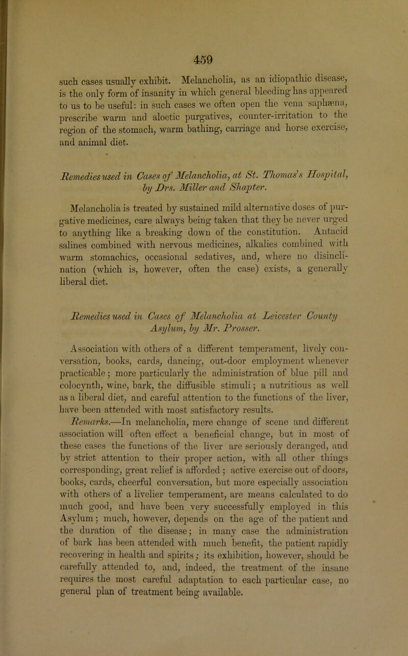 such cases usually exhibit. Melancholia, as an idiopathic disease, is the only form of insanity in which general bleeding has appeared to us to be useful: in such cases we often open the vena saphsena, prescribe warm and aloetic purgatives, counter-irritation to the region of the stomach, warm bathing, carriage and horse exercise, and animal diet. Remedies used in Cases of 3Ielancliolia, at St. Thomas s Hospital, by Drs. Miller and Shapter. Melancholia is treated by sustained mild alternative doses of pur- gative medicines, care always being taken that they be never urged to anything like a breaking down of the constitution. Antacid salines combined with nervous medicines, alkalies combined with warm stomachics, occasional sedatives, and, where no disincli- nation (which is, however, often the case) exists, a generally liberal diet. Remedies used in Cases of Melancholia at Leicester County Asylum, by Air. Prosser. Association with others of a different temperament, lively con- versation, books, cards, dancing, out-door employment whenever practicable; more particularly the administration of blue pill and colocynth, wine, bark, the diffusible stimuli ; a nutritious as well as a liberal diet, and careful attention to the functions of the liver, have been attended with most satisfactory results. Remarks.—In melancholia, mere change of scene and different association will often effect a beneficial change, but in most of these cases the functions of the liver are seriouslv deranged, and by strict attention to their proper action, with all other things corresponding, great relief is afforded ; active exercise out of doors, books, cards, cheerful conversation, but more especially association with others of a livelier temperament, are means calculated to do much good, and have been very successfully employed in this Asylum; much, however, depends on the age of the patient and the duration of the disease; in many case the administration of bark has been attended with much benefit, the patient rapidly recovering in health and spirits ; its exhibition, however, should be carefully attended to, and, indeed, the treatment of the insane requires the most careful adaptation to each particular case, no general plan of treatment being available.