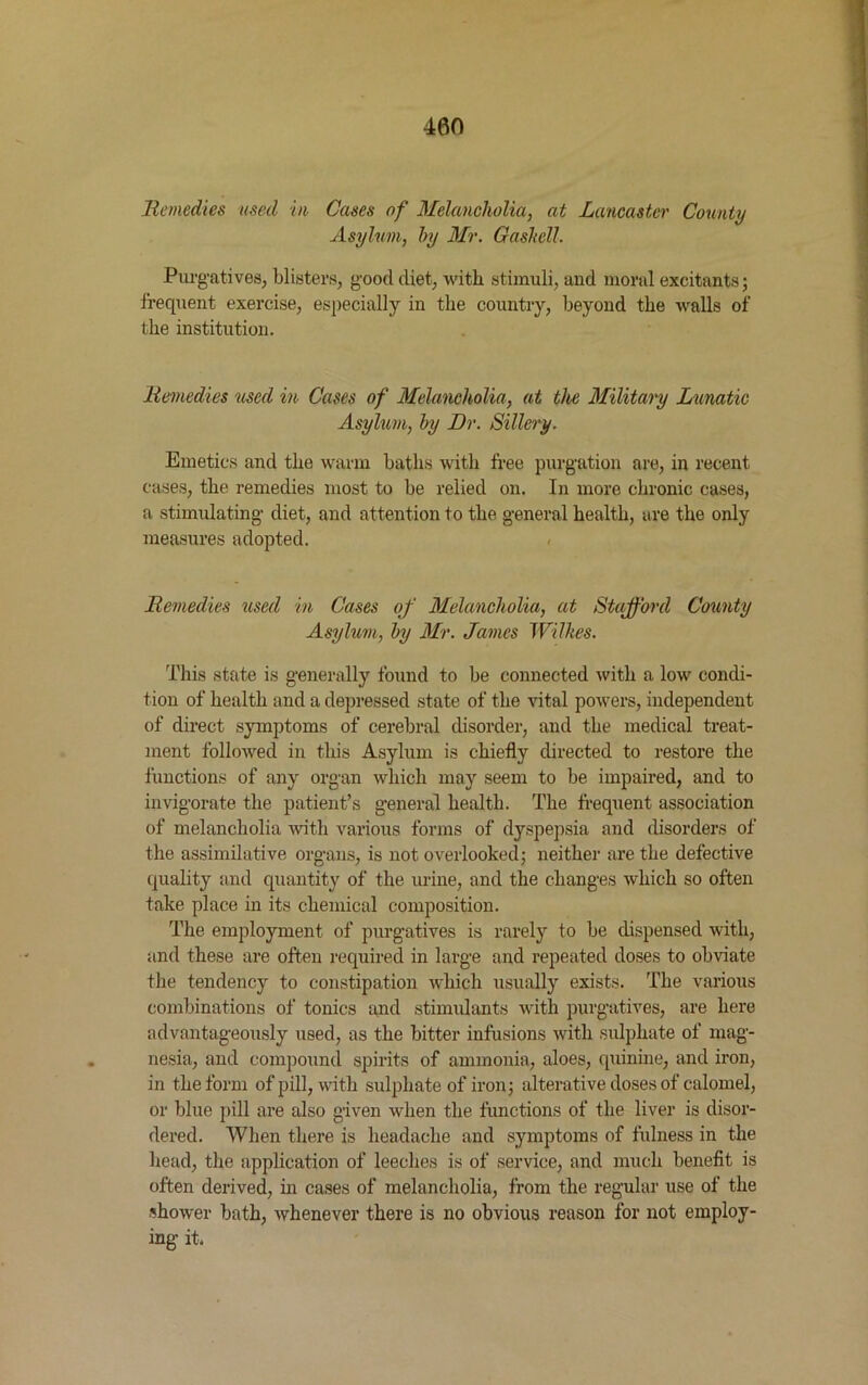 Remedies used in Cases of Melancholia, at Lancaster County Asylum, by Mr. Gashell. Purgatives, blisters, good diet, with stimuli, and moral excitants; frequent exercise, especially in the country, beyond the walls of the institution. Remedies used in Cases of Melancholia, at the Military Lunatic Asylum, by Dr. Sillery. Emetics and the warm baths with free purgation are, in recent cases, the remedies most to be relied on. In more chronic cases, a stimulating diet, and attention to the general health, are the only measures adopted. Remedies used in Cases of Melancholia, at Stafford County Asylum, by Mr. James Wilkes. This state is generally found to be connected with a low condi- tion of health and a depressed state of the vital powers, independent of direct symptoms of cerebral disorder, and the medical treat- ment followed in this Asylum is chiefly directed to restore the functions of any organ which may seem to be impaired, and to invigorate the patient’s general health. The frequent association of melancholia with various forms of dyspepsia and disorders of the assimilative organs, is not overlooked; neither are the defective quality and quantity of the urine, and the changes which so often take place in its chemical composition. The employment of purgatives is rarely to be dispensed with, and these are often required in large and repeated doses to obviate the tendency to constipation which usually exists. The various combinations of tonics and stimulants with purgatives, are here advantageously used, as the bitter infusions with sulphate of mag- nesia, and compound spirits of ammonia, aloes, quinine, and iron, in the form of pill, with sulphate of iron; alterative doses of calomel, or blue pill are also given when the functions of the liver is disor- dered. When there is headache and symptoms of fulness in the head, the application of leeches is of service, and much benefit is often derived, in cases of melancholia, from the regular use of the shower bath, whenever there is no obvious reason for not employ- ing it*