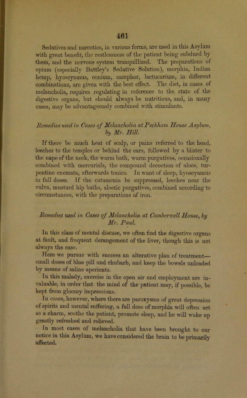 Sedatives and narcotics, in various forms, are used in this Asylum with great benefit, the restlessness of the patient being subdued by them, and the nervous system tranquillized. The preparations ol opium (especially Battley’s Sedative Solution), morphia, Indian hemp, hyoscyamus, conium, camphor, lactucarium, in different combinations, are given with the best effect. The diet, in cases of melancholia, requires regulating in reference to the state of the digestive organs, but should always be nutritious, and, in many cases, may be advantageously combined with stimulants. Remedies used in Cases of Melancholia atPechham House Asylum, by Mr. Hill. If there be much heat of scalp, or pains referred to the head, leeches to the temples or behind the ears, followed by a blister to the nape of the neck, the warm bath, warm purgatives, occasionally combined with mercurials, the compound decoction of aloes, tur- pentine enemata, afterwards tonics. In want of sleep, hyoscyamus in full doses. If the catamenia be suppressed, leeches near the vulva, mustard hip baths, aloetic purgatives, combined according to circumstances, with the preparations of iron. Remedies used in Cases of Melancholia at Camberwell House, by Mr. Paul. In this class of mental disease, we often find the digestive organs at fault, and frequent derangement of the liver, though this is not always the case. Here we pursue with success an alterative plan of treatment— small doses of blue pill and rhubarb, and keep the bowels unloaded by means of saline aperients. In this malady, exercise in the open air and employment are in- valuable, in order that the mind of the patient may, if possible, be kept from gloomy impressions. In cases, however, where there are paroxysms of great depression of spirits and mental suffering, a full dose of morphia will often act as a charm, soothe the patient, promote sleep, and he will wake up greatly refreshed and relieved. In most cases of melancholia that have been brought to our notice in this Asylum, we have considered the brain to be primarily affected.