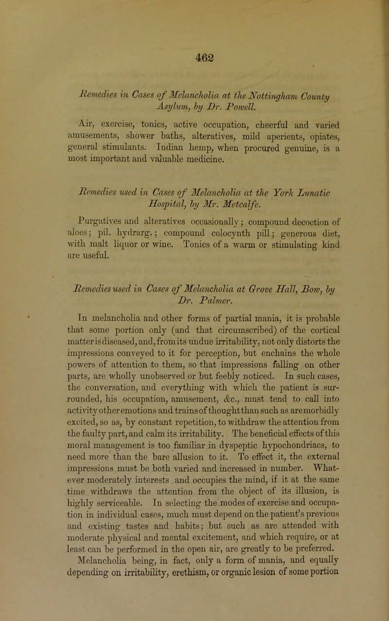 Remedies in Cases of Melancholia at the Nottingham County Asylum, by Dr. Powell. Air, exercise, tonics, active occupation, cheerful and varied amusements, shower baths, alteratives, mild aperients, opiates, general stimulants. Indian hemp, when procured genuine, is a most important and valuable medicine. Remedies used in Cases of Melancholia at the Yorh Lunatic Hospital, by Mr. Metcalfe. Purgatives and alteratives occasionally; compound decoction of aloes; pil. liydrarg.; compound colocynth pill; generous diet, with malt liquor or wine. Tonics of a warm or stimulating kind are useful. Remedies used in Cases of Melancholia at Grove Hall, Bow, by Dr. Palmer. In melancholia and other forms of partial mania, it is probable that some portion only (and that circumscribed) of the cortical matter is diseased, and,fromits undue irritability, not only distorts the impressions conveyed to it for perception, but enchains the whole powers of attention to them, so that impressions falling on other parts, are wholly unobserved or but feebly noticed. In such cases, the conversation, and everything with which the patient is sur- rounded, his occupation, amusement, <fcc., must tend to call into activity other emotions and trains of thought than such as are morbidly excited, so as, by constant repetition, to withdraw the attention from the faulty part, and calm its irritability. The beneficial effects of this moral management is too familiar in dyspeptic hypochondriacs, to need more than the bare allusion to it. To effect it, the external impressions must be both varied and increased in number. What- ever moderately interests and occupies the mind, if it at the same time withdraws the attention from the object of its illusion, is liighly serviceable. In selecting the modes of exercise and occupa- tion in individual cases, much must depend on the patient’s previous and existing tastes and habits; but such as are attended with moderate physical and mental excitement, and which require, or at least can be performed in the open air, are greatly to be preferred. Melancholia being, in fact, only a form of mania, and equally depending on irritability, erethism, or organic lesion of some portion