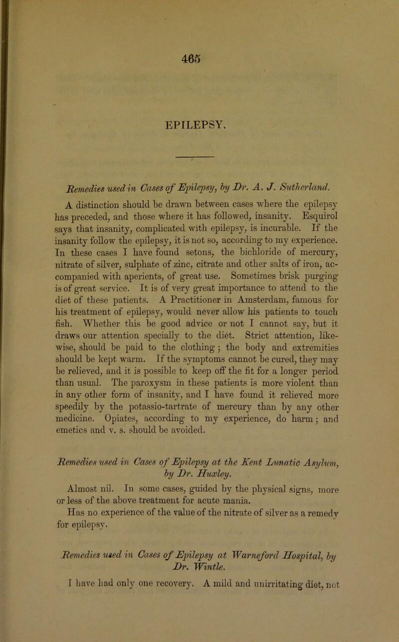 EPILEPSY. Remedies used in Cases of Epilepsy, by Dr. A. J. Sutherland. A distinction should be drawn between cases where the epilepsy has preceded, and those where it has followed, insanity. Esquirol says that insanity, complicated with epilepsy, is incurable. If the insanity follow’ the epilepsy, it is not so, according- to my experience. In these cases I have found setons, the bichloride of mercury, nitrate of silver, sulphate of zinc, citrate and other salts of iron, ac- companied with aperients, of great use. Sometimes brisk purging is of great service. It is of very great importance to attend to the diet of these patients. A Practitioner in Amsterdam, famous for his treatment of epilepsy, would never allow his patients to touch fish. Whether this be good advice or not I cannot say, but it draws our attention specially to the diet. Strict attention, like- wise, should be paid to the clothing; the body and extremities should be kept warm. If the symptoms cannot be cured, they may be relieved, and it is possible to keep off the fit for a longer period than usual. The paroxysm in these patients is more violent than in any other form of insanity, and I have found it relieved more speedily by the potassio-tartrate of mercury than by any other medicine. Opiates, according to my experience, do harm; and emetics and v. s. should be avoided. Remedies used in Cases of Epilepsy at the Kent Lunatic Asylum, by Dr. Huxley. Almost nil. In some cases, guided by the physical signs, more or less of the above treatment for acute mania. Has no experience of the value of the nitrate of silver as a remedy for epilepsy. Remedies used in Cases of Epilepsy at Warneford Hospital, by Dr. Wintle. I have had only one recovery. A mild and unirritating- diet, not