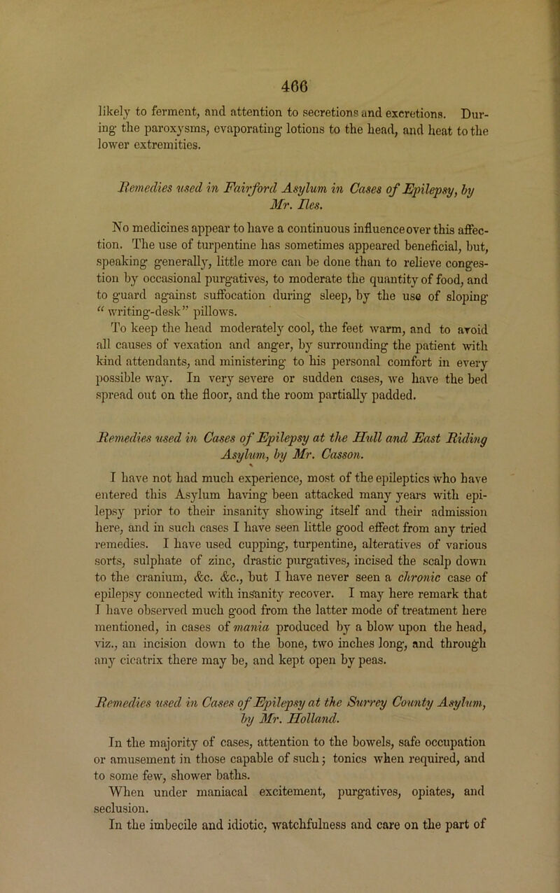 likely to ferment, and attention to secretions and excretions. Dur- ing- the paroxysms, evaporating lotions to the head, and heat to the lower extremities. Remedies used in Fairford Asylum in Cases of Epilepsy, by Mr. lies. No medicines appear to have a continuous influence over this affec- tion. The use of turpentine has sometimes appeared beneficial, but, speaking generally, little more can he done than to relieve conges- tion by occasional purgatives, to moderate the quantity of food, and to guard against suffocation during sleep, by the use of sloping “ writing-desk” pillows. To keep the head moderately cool, the feet warm, and to avoid all causes of vexation and anger, by surrounding the patient with kind attendants, and ministering to his personal comfort in every possible way. In very severe or sudden cases, we have the bed spread out on the floor, and the room partially padded. Remedies used in Cases of Epilepsy at the Hull and East Riding Asyhm, by Mr. Casson. \ I have not had much experience, most of the epileptics who have entered this Asylum having been attacked many years with epi- lepsy prior to then- insanity showing itself and their admission here, and in such cases I have seen little good effect from any tried remedies. I have used cupping, turpentine, alteratives of various sorts, sulphate of zinc, drastic purgatives, incised the scalp down to the cranium, &c. &c., but I have never seen a chronic case of epilepsy connected with insanity recover. I majr here remark that I have observed much good from the latter mode of treatment here mentioned, in cases of mania produced by a blow upon the head, viz., an incision down to the bone, two inches long, and through any cicatrix there may be, and kept open by peas. Remedies used in Cases of Epilepsy at the Surrey County Asylum, by Mr. Holland. In the majority of cases, attention to the bowels, safe occupation or amusement in those capable of such; tonics when required, and to some few', sliowrer baths. When under maniacal excitement, purgatives, opiates, and seclusion. In the imbecile and idiotic, watchfulness and care on the part of