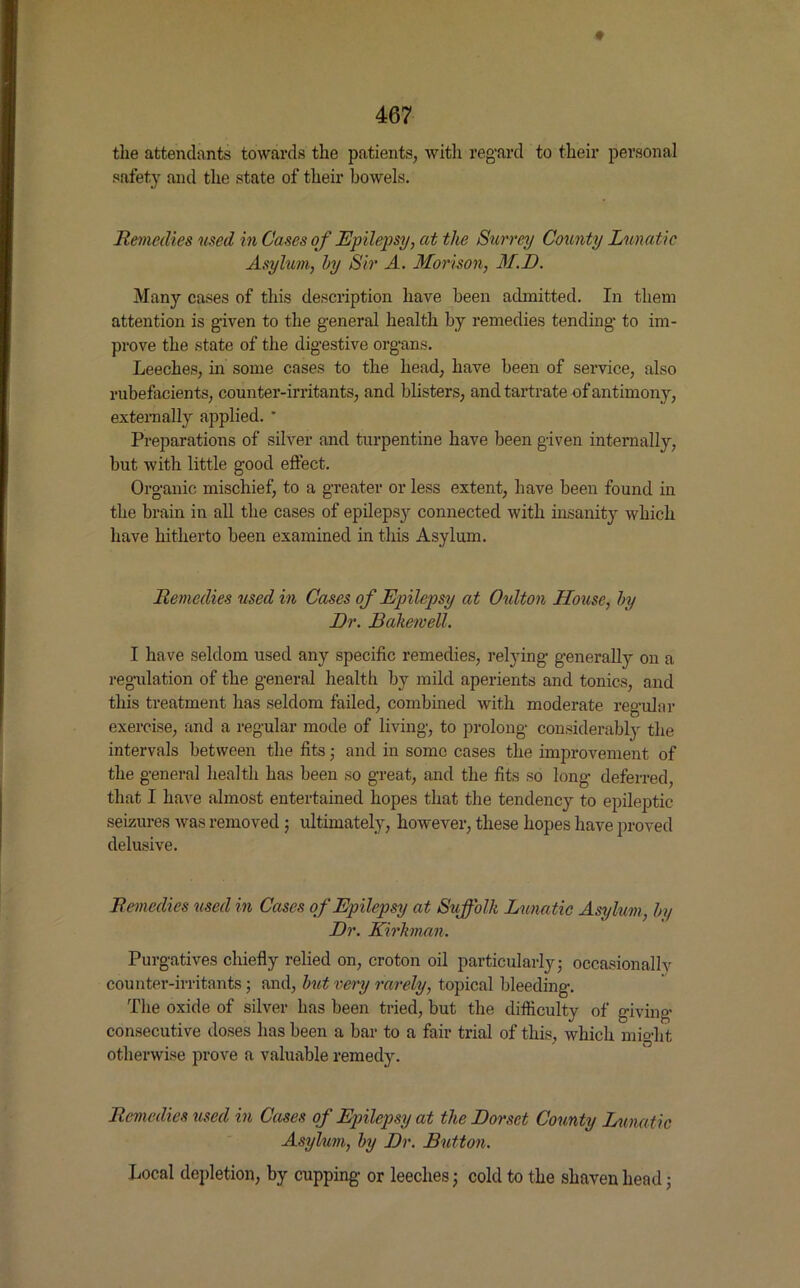 the attendants towards the patients, with regard to their personal safety and the state of their bowels. Remedies used in Cases of Epilepsy, at the Surrey County Lunatic Asylum, by Sir A. Morison, M.D. Many cases of this description have been admitted. In them attention is given to the general health by remedies tending to im- prove the state of the digestive organs. Leeches, in some cases to the head, have been of service, also rubefacients, counter-irritants, and blisters, and tartrate of antimony, externally applied. * Preparations of silver and turpentine have been given internally, but with little good effect. Organic mischief, to a greater or less extent, have been found in the brain in all the cases of epilepsjr connected with insanity which have hitherto been examined in this Asylum. Remedies used in Cases of Epilepsy at Oulton House, by Dr. Bakewell. I have seldom used any specific remedies, relying generally on a regulation of the general healtli by mild aperients and tonics, and this treatment has seldom failed, combined with moderate regular exercise, and a regular mode of living, to prolong considerably the intervals between the fits; and in some cases the improvement of the general health has been so great, and the fits so long deferred, that I have almost entertained hopes that the tendency to epileptic seizures was removed ; ultimately, however, these hopes have proved delusive. Remedies used in Cases of Epilepsy at Suffolk Lunatic Asylum, by Dr. Kirkman. Purgatives chiefly relied on, croton oil particularly; occasionally counter-irritants; and, but very rarely, topical bleeding. The oxide of silver has been tried, but the difficulty of giving- consecutive doses has been a bar to a fair trial of this, which might otherwise prove a valuable remedy. Remedies used in Cases of Epilepsy at the Dorset County Lunatic Asylum, by Dr. Button. Local depletion, by cupping or leechesj cold to the shaven head;