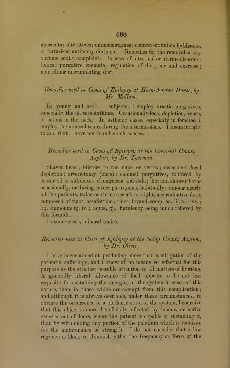 aperients; alteratives; emmenagogues; counter-irritation by blisters, or tartarized antimony ointment. Remedies for the removal of any obvious bodily complaint. In cases of intestinal or uterine disorder: tonics; purgative enemata; regulation of diet; air and exercise; nourishing unstimulating diet. Remedies used in Cases of Epilepsy at Ilooh-Norton House, by Mr. Mallam. In young and her.1' subjects, I employ drastic purgatives, especially the ol. terebinthinm. Occasionally local depletion, issues, or setons in the neck. In asthenic cases, especially in females, I employ the mineral tonics during the intermissions. I deem it right to add that I have not found much success. Remedies used in Cases of Epilepsy at the Cornwall County Asylum, by Dr. Tyerman. Shaven head; blisters to the nape or vertex; occasional local depletion; arteriotomy (once); calomel purgatives, followed by castor oil or sulphates of magnesia and soda; hot and shower baths occasionally, or during severe paroxysms, habitually: among nearly all the patients, twice or thrice a week at night, a carminative dose, composed of tinct. assafcetidae; tinct. lavand. comp. aa. iij.x.—xx.; liq. ammonite iij. iv.; aquas, ^j., flatulency being much relieved by this formula. In some cases, mineral tonics. Remedies used in Cases of Epilepsy at the Salop County Asylum, by Dr. Oliver. I have never aimed at producing more than a mitigation of the patient’s sufferings, and I know of no means so effectual for this purpose as the strictest possible attention to all matters of hygiene. A generally liberal allowance of food appears to be not less requisite for sustaining the energies of the system in cases of this nature, than in those which are exempt from this complication; and although it is always desirable, under these circumstances, to obviate the occurrence of a plethoric state of the system, I conceive that this object is more beneficially effected by labour, or active exercise out of doors, where the patient is capable of sustaining it, than by withholding any portion of the pabulum which is requisite for the maintenance of strength. I do not consider that a low regimen is likely to diminish either the frequency or force of the