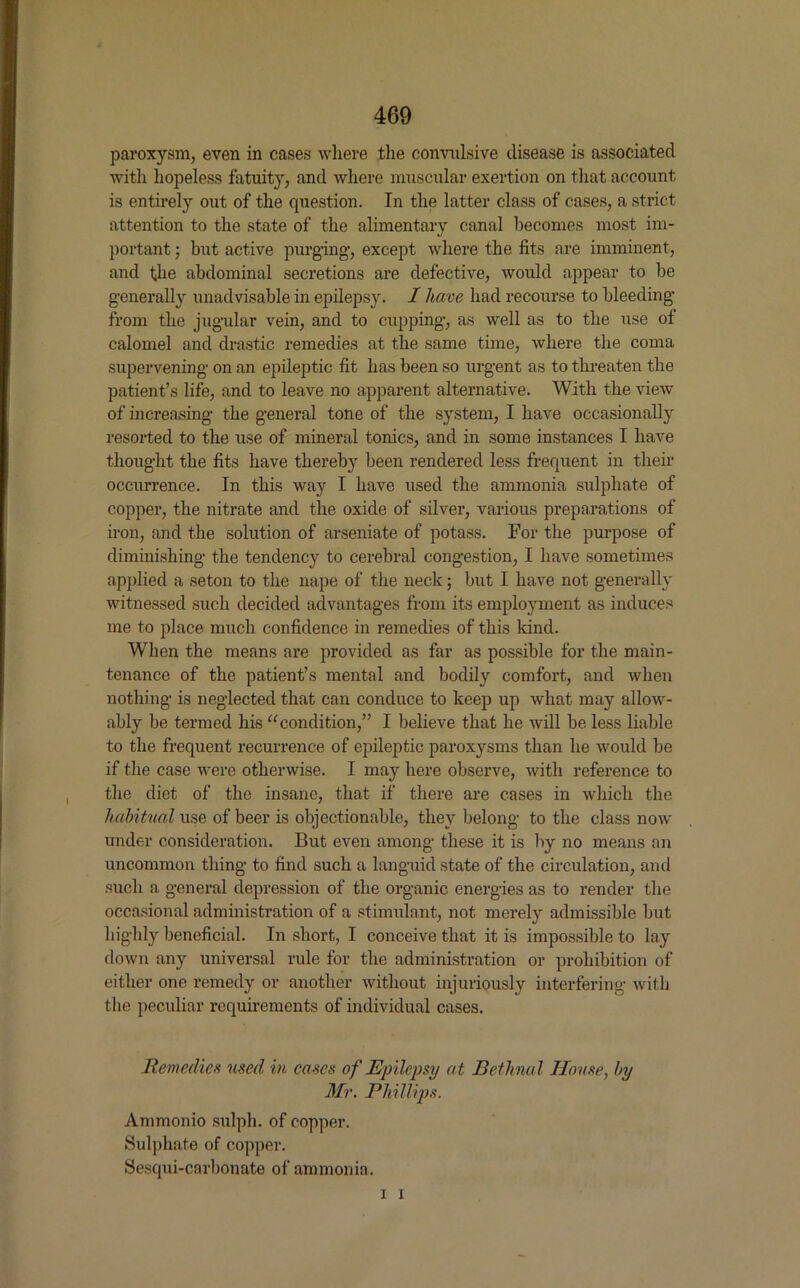 paroxysm, even in cases where the convulsive disease is associated with hopeless fatuity, and where muscular exertion on that account is entirely out of the question. In the latter class of cases, a strict attention to the state of the alimentary canal becomes most im- portant ; but active purging, except where the fits are imminent, and the abdominal secretions are defective, would appear to be generally unadvisable in epilepsy. 1 have had recourse to bleeding from the jugular vein, and to cupping, as well as to the use of calomel and drastic remedies at the same time, where the coma supervening on an epileptic fit has been so urgent as to threaten the patient’s life, and to leave no apparent alternative. With the view of increasing the general tone of the system, I have occasionally resorted to the use of mineral tonics, and in some instances I have thought the fits have thereby been rendered less frequent in their occurrence. In this way I have used the ammonia sulphate of copper, the nitrate and the oxide of silver, various preparations of iron, and the solution of arseniate of potass. For the purpose of diminishing the tendency to cerebral congestion, I have sometimes applied a seton to the nape of the neck; but I have not generally witnessed such decided advantages from its employment as induces me to place much confidence in remedies of this kind. When the means are provided as far as possible for the main- tenance of the patient’s mental and bodily comfort, and when nothing is neglected that can conduce to keep up what may allow- ably be termed his “condition,” I believe that he will be less liable to the frequent recurrence of epileptic paroxysms than he would be if the case were otherwise. I may here observe, with reference to the diet of the insane, that if there are cases in which the habitual use of beer is objectionable, they belong to the class now under consideration. But even among these it is by no means an uncommon thing to find such a languid state of the circulation, and such a general depression of the organic energies as to render the occasional administration of a stimulant, not merely admissible but highly beneficial. In short, I conceive that it is impossible to lay down any universal rule for the administration or prohibition of either one remedy or another without injuriously interfering with the peculiar requirements of individual cases. Remedies used in cases of Epilepsy at Bethnal House, by Mr. Phillips. Ammonio sulph. of copper. Sulphate of copper. Sesqui-cnrbonate of ammonia. i i