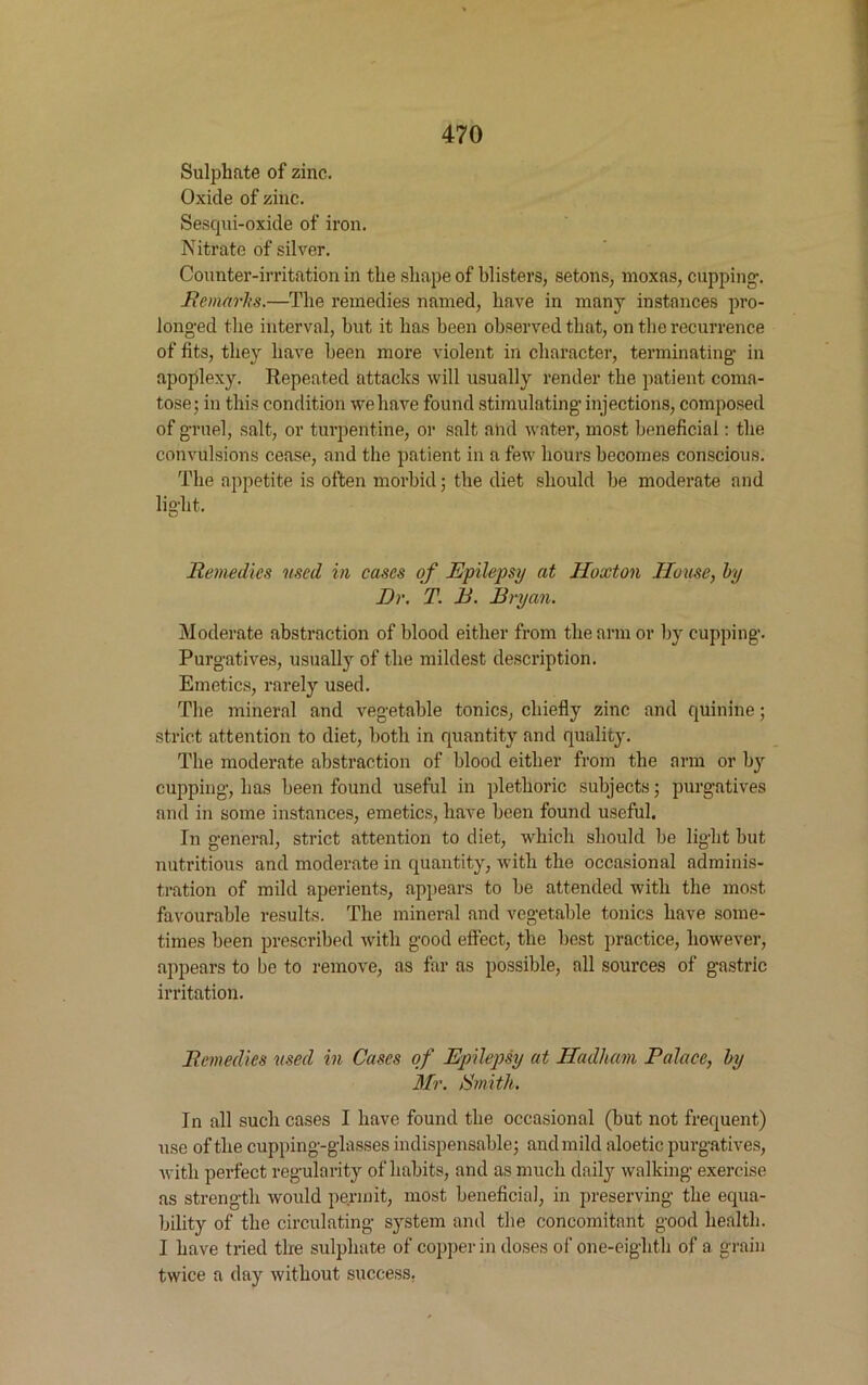 Sulphate of zinc. Oxide of zinc. Sescpii-oxide of iron. Nitrate of silver. Counter-irritation in the shape of blisters, setons, moxas, cupping-. Remarks.—The remedies named, have in many instances pro- longed the interval, but it has been observed that, on the recurrence of fits, they have been more violent in character, terminating- in apoplexy. Repeated attacks will usually render the patient coma- tose; in this condition we have found stimulating- injections, composed of gruel, salt, or turpentine, or salt and water, most beneficial: the convulsions cease, and the patient in a few hours becomes conscious. The appetite is often morbid; the diet should be moderate and light. Remedies used in cases of Epilepsy at Hoxton House, by Dr. T. B. Bryan. Moderate abstraction of blood either from the arm or by cupping. Purgatives, usually of the mildest description. Emetics, rarely used. The mineral and vegetable tonics, chiefly zinc and quinine; strict attention to diet, both in quantity and quality. The moderate abstraction of blood either from the arm or by cupping, has been found useful in plethoric subjects; purgatives and in some instances, emetics, have been found useful. In general, strict attention to diet, which should be light but nutritious and moderate in quantity, with the occasional adminis- tration of mild aperients, appears to be attended with the most favourable results. The mineral and vegetable tonics have some- times been prescribed with good effect, the best practice, however, appears to be to remove, as far as possible, all sources of gastric irritation. Remedies used in Cases of Epilepsy at Hadlum Palace, by Mr. Smith. In all such cases I have found the occasional (but not frequent) use of the cupping-glasses indispensable; and mild aloetic purgatives, with perfect regularity of habits, and as much daily walking exercise as strength would permit, most beneficial, in preserving the equa- bility of the circulating system and the concomitant good health. I have tried the sulphate of copper in doses of one-eighth of a grain twice a day without success.