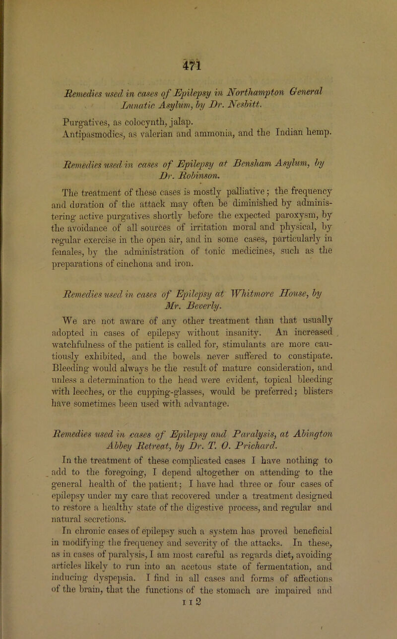 Remedies used in cases of Epilepsy in Northampton General Lunatic Asylum, by Dr. Nesbitt.. Purgatives, as colocynth, jalap. Antipasmodics, as valerian and ammonia, and the Indian hemp. Remedies used in cases of Epilepsy at Bensham Asylum, by Dr. Robinson. The treatment of these cases is mostly palliative; the frequency and duration of the attack may often he diminished by adminis- tering active purgatives shortly before the expected paroxysm, by the avoidance of all sources of irritation moral and physical, by regular exercise in the open air, and in some cases, particularly in females, by the administration of tonic medicines, such as the preparations of cinchona and iron. Remedies used in cases of Epilepsy at Whitmore House, by Mr. Beverly. We are not aware of any other treatment than that usually adopted in cases of epilepsy without insanity. An increased watchfulness of the patient is called for, stimulants are more cau- tiously exhibited, and the bowels never suffered to constipate. Bleeding would always be the result of mature consideration, and unless a determination to the head were evident, topical bleeding with leeches, or the cupping-glasses, would be preferred; blisters have sometimes been used with advantage. Remedies used in eases of Epilepsy and Paralysis, at Abington Abbey Retreat, by Dr. T. 0. Prichard. In the treatment of these complicated cases I have nothing to add to the foregoing, I depend altogether on attending to the general health of the patient; I have had three or four cases of epilepsy under my care that recovered under a treatment designed to restore a healthy state of the digestive process, and regular and natural secretions. In chronic cases of epilepsy such a system has proved beneficial in modifying the frequency and severity of the attacks. In these, as in cases of paralysis, I am most careful as regards diet, avoiding- articles likely to run into an acetous state of fermentation, and inducing dyspepsia. I find in all cases and forms of affections of the brain, that the functions of the stomach are impaired and 11 2 I