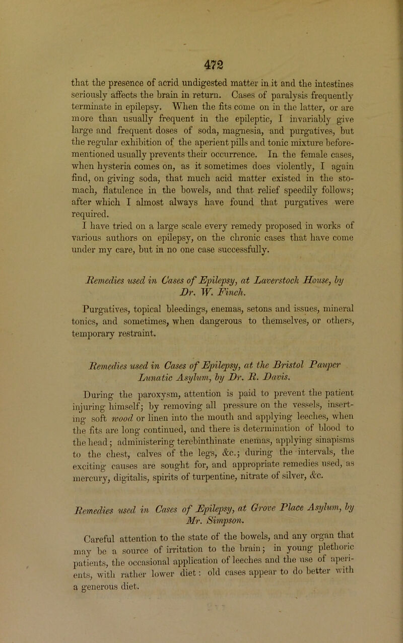that the presence of acrid undigested matter in it and the intestines seriously affects the brain in return. Cases of paralysis frequently terminate in epilepsy. When the fits come on in the latter, or are more than usually frequent in the epileptic, I invariably give large and frequent doses of soda, magnesia, and purgatives, but the regular exhibition of the aperient pills and tonic mixture before- mentioned usually prevents their occurrence. In the female cases, when hysteria comes on, as it sometimes does violently, I again find, on giving soda, that much acid matter existed in the sto- mach, flatulence in the bowels, and that relief speedily follows; after which I almost always have found that purgatives were required. I have tried on a large scale every remedy proposed in works of various authors on epilepsy, on the chronic cases that have come under my care, but in no one case successfully. Remedies used in Cases of Epilepsy, at Laverstock House, by Dr. W. Finch. Purgatives, topical bleedings, enemas, setons and issues, mineral tonics, and sometimes, when dangerous to themselves, or others, temporary restraint. Remedies used in Cases of Epilepsy, at the Bristol Pauper Lunatic Asylum, by Dr. R. Davis. During the paroxysm, attention is paid to prevent the patient injuring himself; by removing all pressure on the vessels, insert- ing soft mood or linen into the mouth and applying leeches, when the fits are long continued, and there is determination of blood to the head; administering terebinthinate enemas, applying sinapisms to the chest, calves of the legs, &c.; during the intervals, the exciting causes are sought for, and appropriate remedies used, as mercury, digitalis, spirits of turpentine, nitrate of silver, &c. Remedies used in Cases of Epilepsy, at Grove Place Asylum, by Mr. Simpson. Careful attention to the state of the bowels, and any organ that may be a, source of irritation to the brain; in young plethoric patients, the occasional application of leeches and the use of aperi- ents, with rather lower diet: old cases appear to do better with a generous diet.