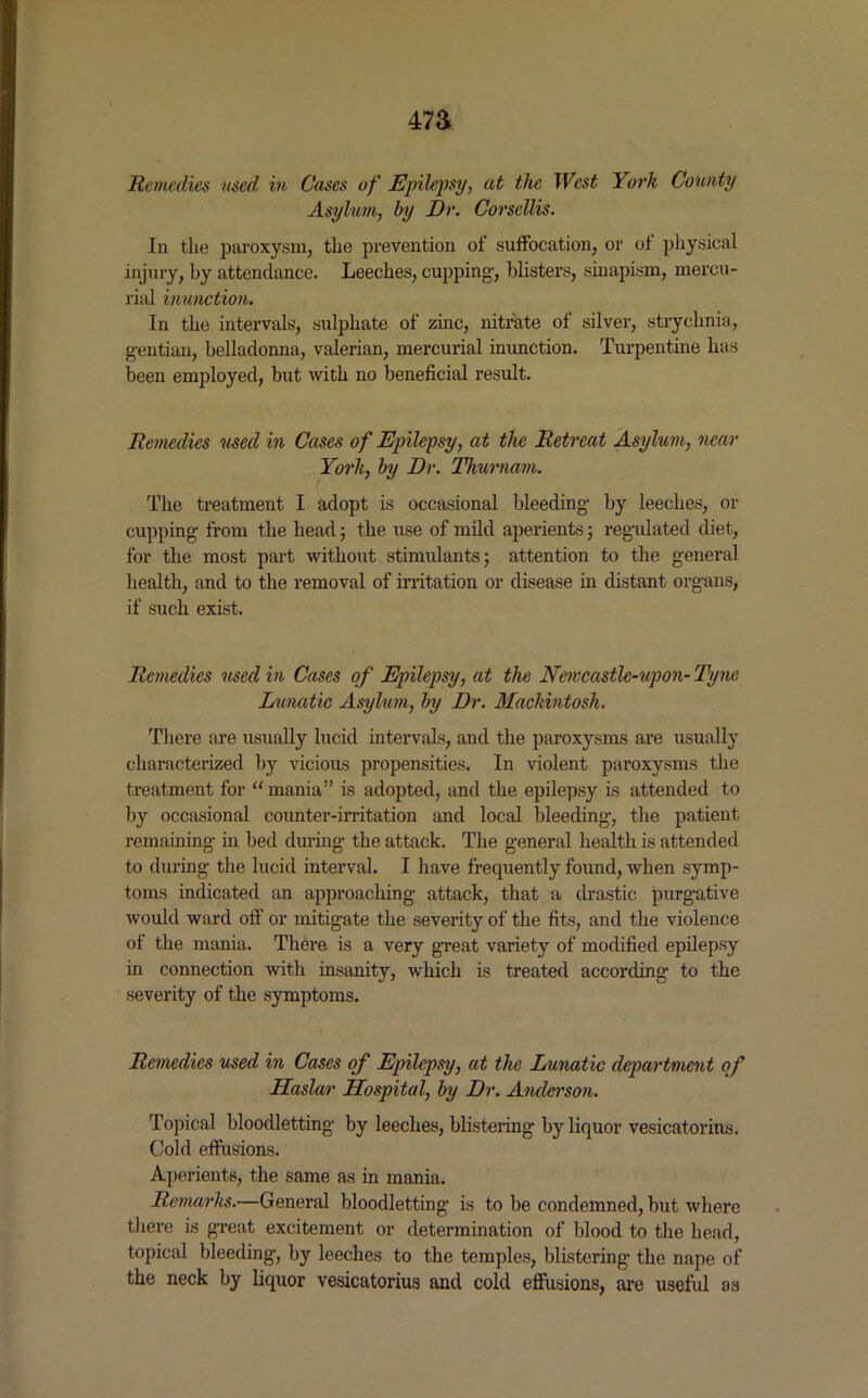 47a Remedies used in Cases of Epilepsy, at the West York County Asylum, by Dr. Corscllis. In the paroxysm, the prevention of suffocation, or of physical injury, by attendance. Leeches, cupping’, blisters, sinapism, mercu- rial inunction. In the intervals, sulphate of zinc, nitrate of silver, strychnia, gentian, belladonna, valerian, mercurial inunction. Turpentine has been employed, but with no beneficial result. Remedies used in Cases of Epilepsy, at the Retreat Asylum, near York, by Dr. Thurnam. The treatment I adopt is occasional bleeding by leeches, or cupping from the head; the use of mild aperients; regulated diet, for the most part without stimulants; attention to the general health, and to the removal of irritation or disease in distant organs, if such exist. Remedies used in Cases of Epilepsy, at the Newcastlc-upon- Tyne Lunatic Asylum, by Dr. Mackintosh. There are usually lucid intervals, and the paroxysms are usually characterized by vicious propensities. In violent paroxysms the treatment for “ mania” is adopted, and the epilepsy is attended to by occasional counter-irritation and local bleeding, the patient remaining in bed during the attack. The general health is attended to during the lucid interval. I have frequently found, when symp- toms indicated an approaching attack, that a drastic purgative would ward off or mitigate the severity of the fits, and the violence of the mania. There is a very great variety of modified epilepsy in connection with insanity, which is treated according to the severity of the symptoms. Remedies used in Cases of Epilepsy, at the Lunatic department of Haslar Hospital, by Dr. Anderson. Topical bloodletting by leeches, blistering by liquor vesicatorins. Cold effusions. Aperients, the same as in mania. Remarks.—General bloodletting is to be condemned, but where there is great excitement or determination of blood to the head, topical bleeding, by leeches to the temples, blistering the nape of the neck by liquor vesicatorius and cold effusions, are useful as