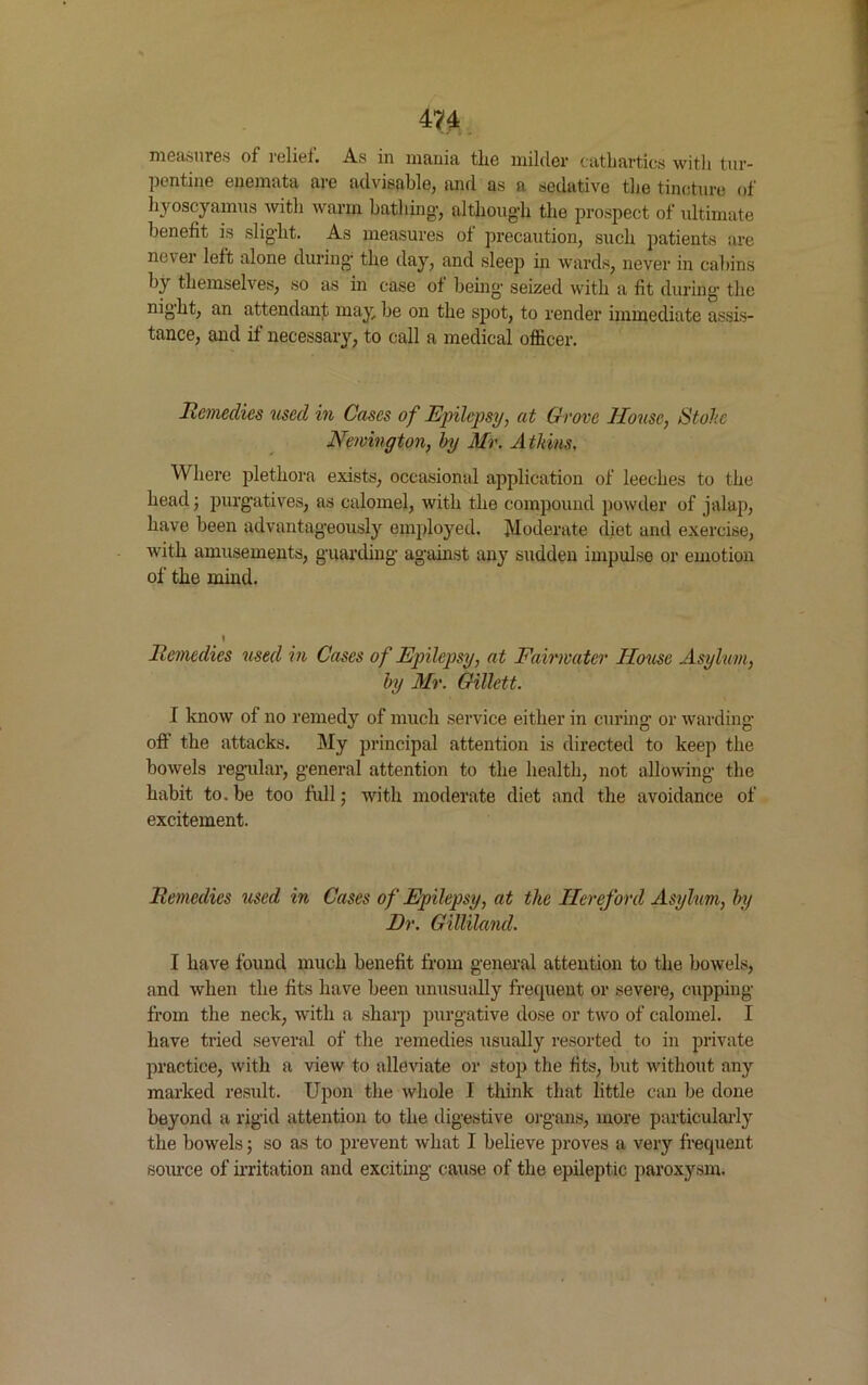 m measures of relief. As in mania the milder cathartics with tur- pentine enemata are advisable, and as a sedative the tincture of hyoscyamus with warm bathing-, althoug-h the prospect of ultimate benefit is slight. As measures of precaution, such patients are never left alone during- the day, and sleep in wards, never in cabins by themselves, so as in case of being- seized with a fit during the night, an attendant may be on the spot, to render immediate assis- tance, and if necessary, to call a medical officer. Remedies used in Cases of Epilepsy, at Grove House, Stole Newington, by Mr. Atkins, Where plethora exists, occasional application of leeches to the head; purgatives, as calomel, with the compound powder of jalap, have been advantageously employed. Moderate diet and exercise, with amusements, guarding against any sudden impulse or emotion of the mind. Remedies used in Cases of Epilepsy, at Fairmatcr House Asylum, by Mr. Gillett. I know of no remedy of much service either in curing or warding- off the attacks. My principal attention is directed to keep the bowels regular, general attention to the health, not allowing the habit to. be too full; with moderate diet and the avoidance of excitement. Remedies used in Cases of Epilepsy, at the Hereford Asylum, by Dr. Gilliland. I have found much benefit from general attention to the bowels, and when the fits have been unusually frequent or severe, cupping from the neck, with a sharp purgative dose or two of calomel. I have tried several of the remedies usually resorted to in private practice, with a view to alleviate or stop the fits, but without any marked result. Upon the whole I think that little can be done beyond a rigid attention to the digestive organs, more particularly the bowels; so as to prevent what I believe proves a very frequent source of irritation and exciting cause of the epileptic paroxysm.