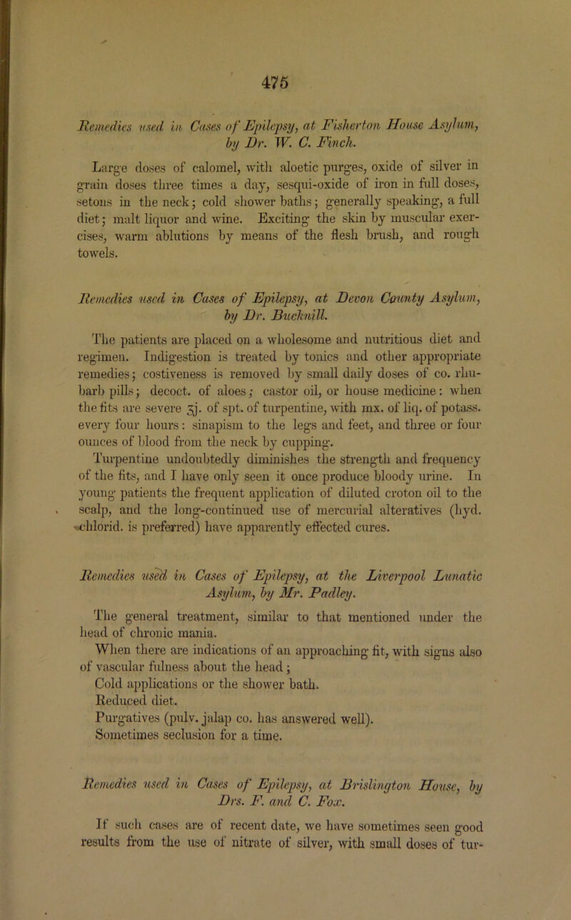 He medics used in Cases of Epilepsy, at Fisherton House Asylum, by Dr. W. C. Finch. Large doses of calomel, with aloetic purges, oxide of silver in grain doses three times a day, sesqui-oxide of iron in full doses, setons in the neck; cold shower baths; generally speaking, a full diet; malt liquor and wine. Exciting the skin by muscular exer- cises, warm ablutions by means of the flesh brush, and rough towels. Remedies used in Cases of Epilepsy, at Devon County Asylum, by Dr. Bucknill. The patients are placed on a wholesome and nutritious diet and regimen. Indigestion is treated by tonics and other appropriate remedies; costiveness is removed by small daily doses of co. rhu- barb pills; decoct, of aloes; castor oil, or house medicine: when the fits are severe 5j. of spt. of turpentine, with mx. of liq. of potass, every four hours: sinapism to the legs and feet, and three or four ounces of blood from the neck by cupping. Turpentine undoubtedly diminishes the strength, and frequency of the fits, and I have only seen it once produce bloody urine. In young patients the frequent application of diluted croton oil to the scalp, and the long-continued use of mercurial alteratives (hyd. -chlorid. is preferred) have apparently effected cures. Remedies used in Cases of Epilepsy, at the Liverpool Lunatic Asylum, by Mr. Padley. The general treatment, similar to that mentioned under the head of chronic mania. When there are indications of an approaching fit, with signs also of vascular fulness about the head ; Cold applications or the shower bath. Reduced diet. Purgatives (pulv. jalap co. has answered well). Sometimes seclusion for a time. Remedies used in Cases of Epilepsy, at Brislington House, by Drs. F. and C. Fox. If such cases are of recent date, we have sometimes seen good results from the use of nitrate of silver, with small doses of tur-