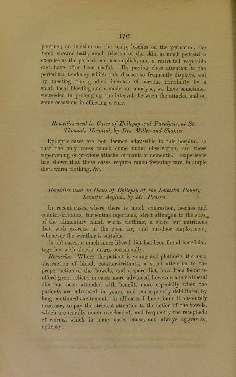 pentine; an incision on the scalp, leeches on the perinceum, the tepid shower hath, much friction of the skin, as much pedestrian exercise as the patient can accomplish, and a restricted vegetable diet, have often been useful. By paying close attention to the periodical tendency which this disease so frequently displays, and by meeting the gradual increase of nervous irritability by a small local bleeding and a moderate anodyne, we have sometimes succeeded in prolonging the intervals between the attacks, and on some occasions in effecting a cure. Remedies used in Cases of Epilepsy and Paralysis, at St. Thomas's Hospital, by Drs. Miller and Shapter. Epileptic cases are not deemed admissible to this hospital, so that the only cases which come under observation, are those supervening on previous attacks of mania or dementia. Experience has shown that these cases require much fostering care, in ample diet, warm clothing, &c. Remedies used in Cases of Epilepsy at the Leicester County Lunatic Asylum, by Mr. Prosser. • In recent cases, where there is much congestion, leeches and counter-irritants, turpentine injections, strict atten^on to the state^ of the alimentary canal, warm clothing, a spare but nutritious diet, with exercise in the open air, and out-door employment, whenever the weather is suitable. In old cases, a much more liberal diet has been found beneficial, together with aloetic purges occasionally. Remarks.—Where the patient is young and plethoric, the local abstraction of blood, counter-irritants, a strict attention to the proper action of the bowels, and a spare diet, have been found to afford great relief; in cases more advanced, however, a more liberal diet has been attended with benefit, more especially when the patients are advanced in years, and consequently debilitated by long-continued excitement: in all cases I have found it absolutely necessary to pay the strictest attention to the action of the bowels, which are usually much overloaded, and frequently the receptacle of worms, which in many cases cause, and always aggravate, epilepsy.