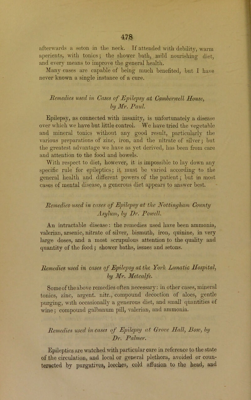 afterwards a seton in the neck. If attended with debility, warm aperients, with tonics; the shower bath, mild nourishing- diet, and every means to improve the general health. Many cases are capable of being much benefited, but I have never known a single instance of a cure. Remedies used in Cases of Epilepsy at Camberwell House, by Mr. Paid. Epilepsy, as connected with insanity, is unfortunately a disease over which we have but little control. We have tried the vegetable and mineral tonics without any good result, particularly the various preparations of zinc, iron, and the nitrate of silver; but the greatest advantage we have as yet derived, has been from care and attention to the food and bowels. With respect to diet, however, it is impossible to lay down any specific rule for epileptics; it must be varied according to the general health and different powers of the patient; but in most cases of mental disease, a generous diet appears to answer best. Remedies used in cases of Epilepsy at the Nottingham County Asylum, by Dr. Powell. An intractable disease: the remedies used have been ammonia, valerian, arsenic, nitrate of silver, bismuth, iron, quinine, in very large doses, and a most scrupulous attention to the quality and quantity of the food; shower baths, issues and setons. Remedies used in cases of Epilepsy at the York Lunatic Hospital, by Mr, Metcalfe. Some of the above remedies often necessary: in other cases, mineral tonics, zinc, argent, nitr., compound decoction of aloes, gentle purging, with occasionally a generous diet, and small quantities of wine; compound galbanum pill, valerian, and ammonia. Remedies used incases of Epilepsy at Grove Hall, Row, by Dr. Palmer. Epileptics are watched with particular care in reference to the state of the circulation, and local or general plethora, avoided or coun- teracted by purgatives, leeches, cold affusion to the head, and