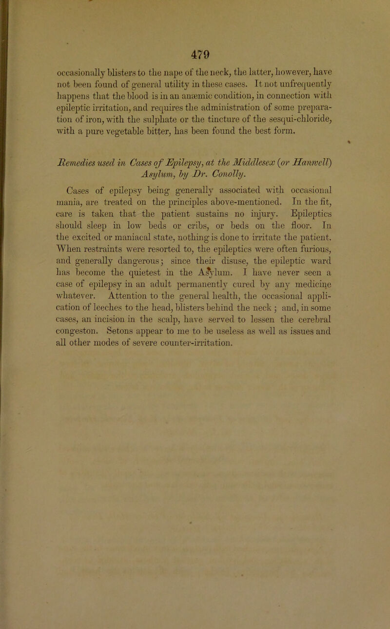 occasionally blisters to the nape of the neck, the latter, however, have not been found of general utility in these cases. It not unfrequently happens that the blood is in an anaemic condition, in connection with epileptic irritation, and requires the administration of some prepara- tion of iron, with the sulphate or the tincture of the sesqui-chloride, with a pure vegetable bitter, has been found the best form. Remedies used in Cases of Epilepsy, at the Middlesex (or HanwelT) Asylum, by Dr. Conolly. Cases of epilepsy being generally associated with occasional mania, are treated on the principles above-mentioned. In the fit, care is taken that the patient sustains no injury. Epileptics should sleep in low beds or cribs, or beds on the floor. In the excited or maniacal state, nothing is done to irritate the patient. When restraints were resorted to, the epileptics were often furious, and generally dangerous; since their disuse, the epileptic ward has become the quietest in the Asylum. I have never seen a case of epilepsy in an adult permanently cured by any medicine whatever. Attention to the general health, the occasional appli- cation of leeches to the head, blisters behind the neck ; and, in some cases, an incision in the scalp, have served to lessen the cerebral congeston. Setons appear to me to be useless as well as issues and all other modes of severe counter-irritation.