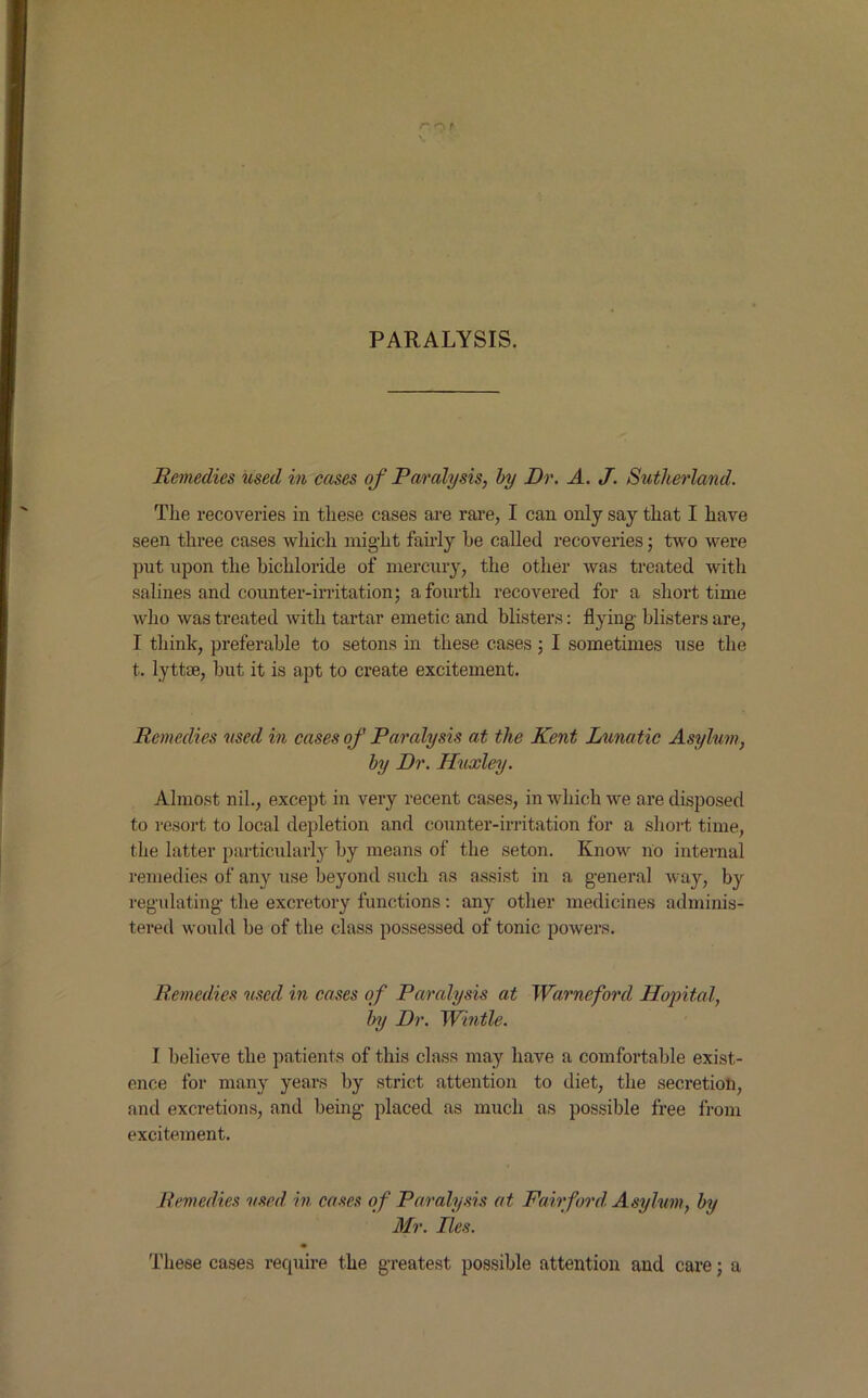 rnf \ PARALYSIS. Remedies used in cases of Paralysis, by Dr. A. J. Sutherland. The recoveries in these cases are rare, I can only say that I have seen three cases which might fairly he called recoveries ; two were put upon the bichloride of mercury, the other was treated with salines and counter-irritation; a fourth recovered for a short time who was treated with tartar emetic and blisters: flying blisters are, I think, preferable to setons in these cases 5 I sometimes use the t. lyttse, but it is apt to create excitement. Remedies used in cases of Paralysis at the Kent Lunatic Asylum, by Dr. Huxley. Almost nil., except in very recent cases, in which we are disposed to resort to local depletion and counter-irritation for a short time, the latter particularly by means of the seton. Know no internal remedies of any use beyond such as assist in a general way, by regulating the excretory functions : any other medicines adminis- tered would be of the class possessed of tonic powers. Remedies used in cases of Paralysis at Warneford Hopital, by Dr. Wintle. I believe the patients of this class may have a comfortable exist- ence for many years by strict attention to diet, the secretion, and excretions, and being placed as much as possible free from excitement. Remedies used in cases of Paralysis at Fairford. Asylum, by Air. Res. These cases require the greatest possible attention and care; a