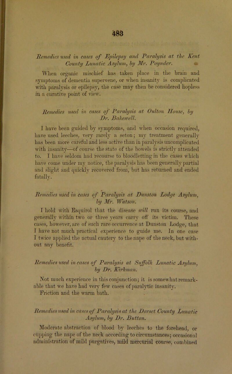 Remedies used in cases of Epilepsy and Paralysis at the Kent County Lunatic Asylum, by Mr. Poynder. When organic mischief has taken place in the brain and symptoms of dementia supervene, or when insanity is complicated with paralysis or epilepsy, the case may then be considered hopless in a curative point of view. Remedies used in cases of Paralysis at Oulton House, by Dr. Baikemell. I have been guided by symptoms, and when occasion required, have used leeches, very rarely a seton; my treatment generally has been more careful and less active than in paralysis uncomplicated with insanity—of course the state of the bowels is strictly attended to. I have seldom had recourse to bloodletting in the cases which have come under mv notice, the paralysis has been generally partial and slight and quickly recovered from, but has returned and ended fatally. Remedies used in cases of Paralysis at Dnnston Lodge Asylum, by Mr. Watson. I hold with Esquirol that the disease mill run its course, and generall}- within two or three years carry off its victim. These cases, however, are of such rare occurrence at Dnnston Lodge, that I have not much practical experience to guide me. In one case I twice applied the actual cauteiy to the nape of the neck, but with- out any benefit. Remedies used in cases of Paralysis at Suffolk Lunatic Asylum, by Dr. Kirhnan. Not much experience in this conjunction; it is somewhat remark- able that we have had very few cases of paralytic insanity. Friction and the warm bath. Remedies used in cases of Paralysis at the Dorset County Lunatic Asylum, by Dr. Button. Moderate abstraction of blood by leeches to the forehead, or cupping the nape of the neck according to circumstances; occasional administration of mild purgatives, mild mercurial course, combined