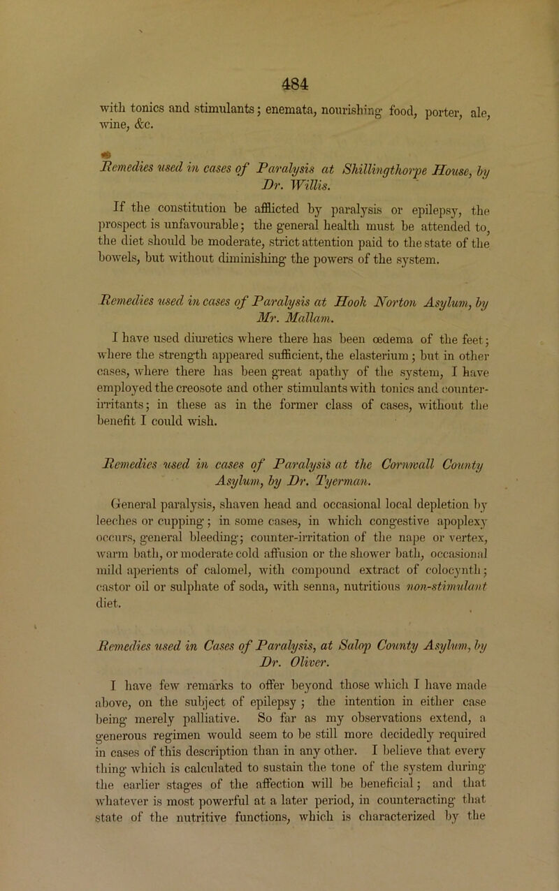 with tonics and stimulants; enemata, nourishing food, porter, ale, wine, &c. Remedies used in cases of Paralysis at Shillingthorpe House, by Dr. Willis. If the constitution be afflicted by paralysis or epilepsjq the prospect is unfavourable; the general health must be attended to, the diet should be moderate, strict attention paid to the state of the bowels, but without diminishing the powers of the system. Remedies used in cases of Paralysis at Hook Norton Asylum, by Mr. Mallam. I have used diuretics where there has been oedema of the feet; where the strength appeared sufficient, the elasterium ; but in other cases, where there has been great apathy of the system, I have employed the creosote and other stimulants with tonics and counter- irritants; in these as in the former class of cases, without the benefit I could wish. Remedies used in cases of Paralysis at the Cornwall County Asylum, by Dr. Tyerman. General paralysis, shaven head and occasional local depletion by leeches or cupping; in some cases, in which congestive apoplexy occurs, general bleeding; counter-irritation of the nape or vertex, warm bath, or moderate cold affusion or the shower bath, occasional mild aperients of calomel, with compound extract of colocynth; castor oil or sulphate of soda, with senna, nutritious non-stimulant diet. Remedies vised in Cases of Paralysis, at Salop County Asylum, by Dr. Oliver. I have few remarks to offer beyond those which I have made above, on the subject of epilepsy ; the intention in either case being merely palliative. So far as my observations extend, a generous regimen would seem to be still more decidedly required in cases of this description than in any other. I believe that every thing which is calculated to sustain the tone of the system during the earlier stages of the affection will be beneficial; and that whatever is most powerful at a later period, in counteracting that state of the nutritive functions, which is characterized by the