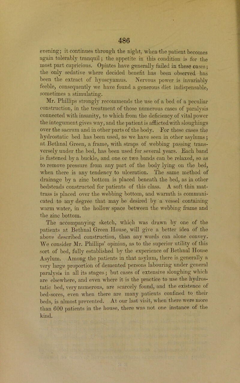 evening; it continues through the night, when the patient becomes again tolerably tranquil; the appetite in this condition is for the most part capricious. Opiates have generally failed in these cases; the only sedative where decided benefit has been observed has been the extract of hyoscyamus. Nervous power is invariably feeble, consequently we have found a generous diet indispensable, sometimes a stimulating. Mr. Phillips strongly recommends the use of a bed of a peculiar construction, in the treatment of those numerous cases of paralysis connected with insanity, to which from the deficiency of vital power the integument gives way, and the patient is afflicted with sloughings over the sacrum and in other parts of the body. For these cases the hydrostatic bed has been used, as we have seen in other asylums; at Bethnal Green, a frame, with straps of webbing passing trans- versely under the bed, has been used for several years. Each band is fastened by a buckle, and one or two bands can be relaxed, so as to remove pressure from any part of the body lying on the bed, when there is any tendency to ulceration. The same method of drainage by a zinc bottom is placed beneath the bed, as in other bedsteads constructed for patients of this class. A soft thin mat- trass is placed over the webbing bottom, and warmth is communi- cated to any degree that may be desired by a vessel containing warm water, in the hollow space between the webbing frame and the zinc bottom. The accompanying sketch, which was drawn by one of the patients at Bethnal Green House, will give a better idea of the above described construction, than any words can alone convey. We consider Mr. Phillips’ opinion, as to the superior utility of this sort of bed, fully established by the experience of Bethnal House Asylum. Among the patients in that asylum, there is generally a. very large proportion of demented persons labouring under general paralysis in all its stages; but cases of extensive sloughing which are elsewhere, and even where it is the practice to use the hydros- tatic bed, very numerous, are scarcely found, and the existence of bed-sores, even when there are many patients confined to their beds, is almost prevented. At our last visit, when there were more than 600 patients in the house, there was not one instance of the kind.