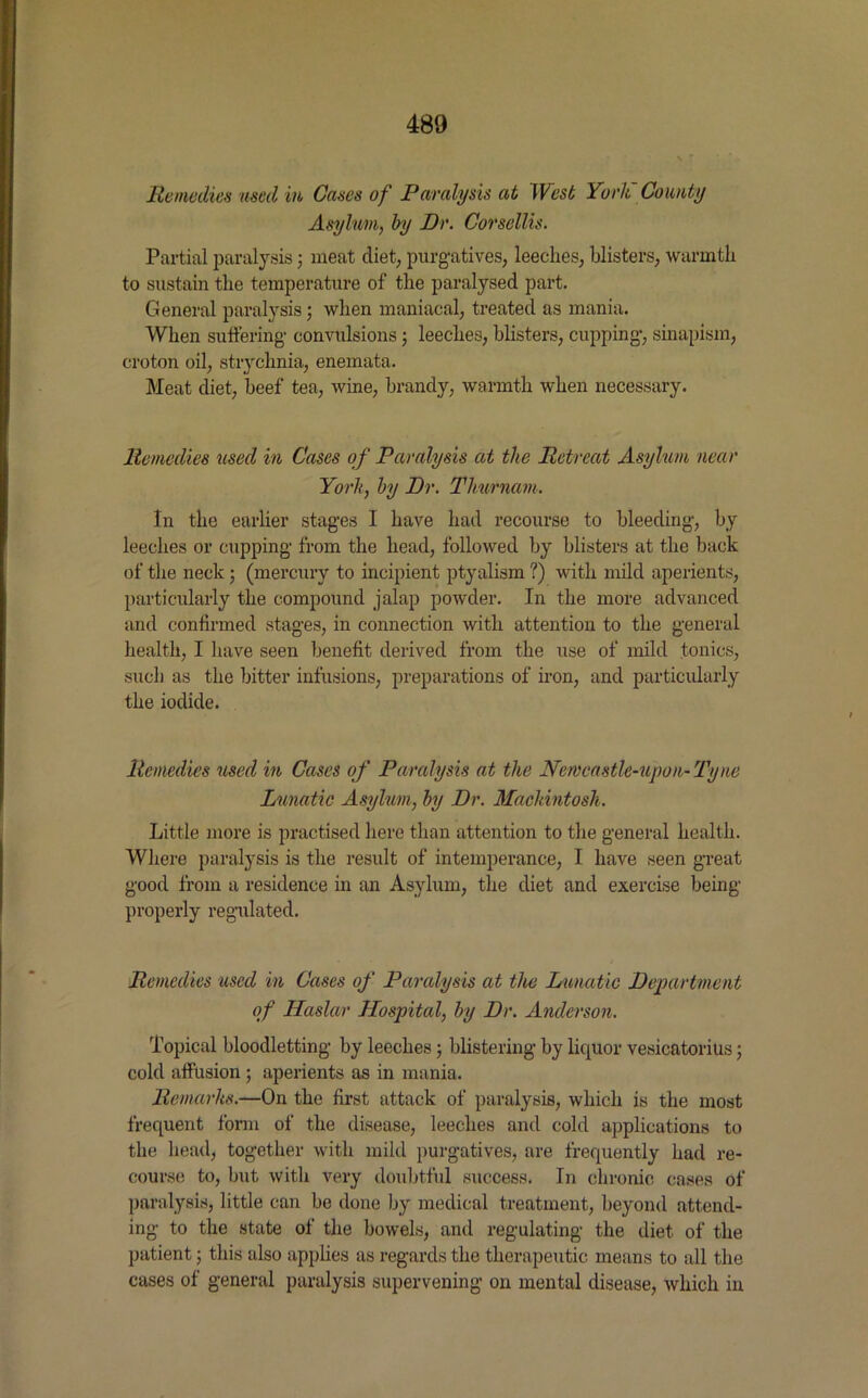 Remedies used in Cases of Paralysis at West York County Asylum, by Dr. Corsellis. Partial paralysis; meat diet, purgatives, leeches, blisters, warmth to sustain the temperature of the paralysed part. General paralysis; when maniacal, treated as mania. When suffering convulsions; leeches, blisters, cupping, sinapism, croton oil, strychnia, enemata. Meat diet, beef tea, wine, brandy, warmth when necessary. Remedies used in Cases of Paralysis at the Retreat Asylum near York, by Dr. Thurnam. In the earlier stages I have had recourse to bleeding, by leeches or cupping from the head, followed by blisters at the back of the neck ; (mercury to incipient ptyalism ?) with mild aperients, particularly the compound jalap powder. In the more advanced and continued stages, in connection with attention to the general health, I have seen benefit derived from the use of mild tonics, such as the bitter infusions, preparations of iron, and particularly the iodide. Remedies used in Cases of Paralysis at the Newcastle-upon-Tyne Lunatic Asylum, by Dr. Mackintosh. Little more is practised here than attention to the general health. Where paralysis is the result of intemperance, I have seen great good from a residence in an Asylum, the diet and exercise being properly regulated. Remedies used in Cases of Paralysis at the Lunatic Department of Haslar Hospital, by Dr. Anderson. Topical bloodletting by leeches; blistering by liquor vesicatorius; cold affusion ; aperients as in mania. Remarks.—On the first attack of paralysis, which is the most frequent form of the disease, leeches and cold applications to the head, together with mild purgatives, are frequently had re- course to, but with very doubtful success. In chronic cases of paralysis, little can be done by medical treatment, beyond attend- ing to the state of the bowels, and regulating the diet of the patient; this also applies as regards the therapeutic means to all the cases of general paralysis supervening on mental disease, which in