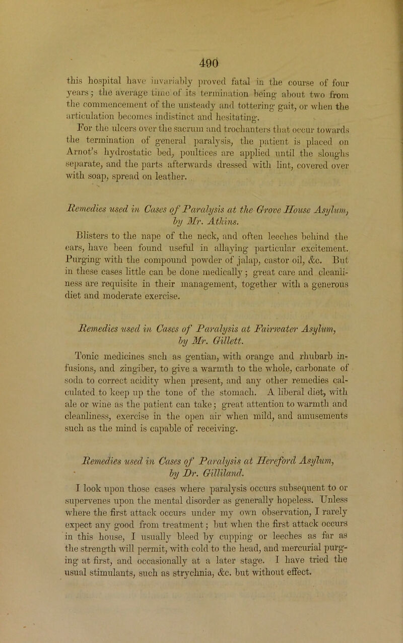 this hospital have invariably proved fatal in the course of four years; the average time of its termination being- about two from the commencement of the unsteady and tottering- gait, or when the articulation becomes indistinct and hesitating-. For the ulcers over the sacrum and trochanters that occur towards the termination of general paralysis, the patient is placed on Arnot’s hydrostatic bed, poultices are applied until the sloughs separate, and the parts afterwards dressed with lint, covered over with soap, spread on leather. Remedies used in Cases of Paralysis at the Grove House Asylum, by Mr. Atkins. Blisters to the nape of the neck, and often leeches behind the ears, have been found useful in allaying particular excitement. Purging- with the compound powder of jalap, castor oil, Ac. But in these cases little can be done medically ; great care and cleanli- ness are requisite in their management, together with a generous diet and moderate exercise. Remedies used in Cases of Paralysis at Fairmater Asylum, by Mr. Gillett. Tonic medicines such as gentian, with orange and rhubarb in- fusions, and zingiber, to give a warmth to the whole, carbonate of soda to correct acidity when present, and any other remedies cal- culated to keep up the tone of the stomach. A liberal diet, with ale or wine as the patient can take 5 great attention to warmth and cleanliness, exercise in the open air when mild, and amusements such as the mind is capable of receiving. Remedies used in Cases of Paralysis at Hereford Asylum, by Dr. Gilliland. I look upon those cases where paralysis occurs subsequent to or supervenes upon the mental disorder as generally hopeless. Unless where the first attack occurs under my own observation, I rarely expect any good from treatment; but when the first attack occurs in this house, I usually bleed by cupping or leeches as far as the strength will permit, with cold to the head, and mercurial purg- ing at first, and occasionally at a later stage. I have tried the usual stimulants, such as strychnia, &c. but without effect.