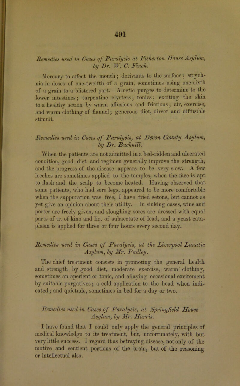 Remedies used, in Cases of Paralysis at Fisherton House Asylum, by Dr. W. C. Finch. Mercury to affect the mouth ; delimits to the surface ; strych- nia in doses of one-twelftli of a grain, sometimes using one-sixth of a grain to a blistered part. Aloetic purges to determine to the lower intestines; turpentine clysters; tonics; exciting the skin to a healthy action by warm affusions and frictions ; air, exercise, and warm clothing of flannel ; generous diet, direct and diffusible stimuli. Remedies used in Cases of Paralysis, at Devon County Asylum, by Dr. Bucknill. When the patients are not admitted in a bed-ridden and ulcerated condition, good diet and regimen generally improve the strength, and the progress of the disease appears to be very slow. A few leeches are sometimes applied to the temples, when the face is apt to flush and the scalp to become heated. Having observed that some patients, who had sore legs, appeared to be more comfortable when the suppuration was free, I have tried setons, but cannot as yet give an opinion about their utility. In sinking cases, wine and porter are freely given, and sloughing sores are dressed with equal parts of tr. of kino and liq. of subacetate of lead, and a yeast cata- plasm is applied for three or four hours every second day. Remedies used in Cases of Paralysis, at the Liverpool Lunatic Asylum, by Mr. Padley. The chief treatment consists in promoting the general health i O o and strength by good diet, moderate exercise, warm clothing, sometimes an aperient or tonic, and allaying occasional excitement by suitable purgatives; a cold application to the head when indi- cated ; and quietude, sometimes in bed for a day or two. Remedies used in Cases of Paralysis, at Springfield House Asylum, by Mr. Harris. I have found that I could only apply the general principles of medical knowledge to its treatment, but, unfortunately, with but very little success. I regard it as betraying disease, not only of the motive and sentient portions of the brain, but of the reasoning or intellectual also.