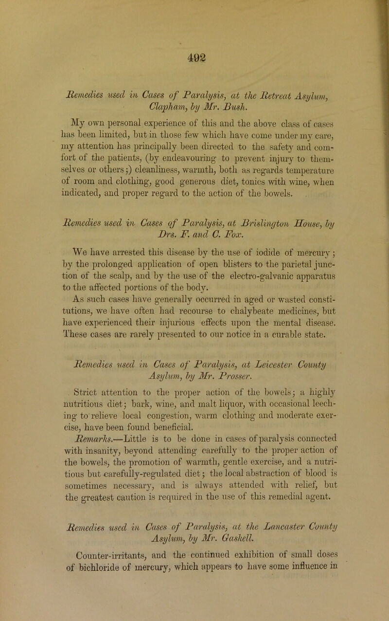 Remedies used in Cases of Paralysis, at the Retreat Asylum, Clapham, by Mr. Bush. My own personal experience of tliis and the above class of cases has been limited, but in those few which have come under my care, my attention has principally been directed to the safety and com- fort of the patients, (by endeavouring- to prevent injury to them- selves or others;) cleanliness, warmth, both as regards temperature of room and clothing, good generous diet, tonics with wine, when indicated, and proper regard to the action of the bowels. Remedies used in Cases of Paralysis, at Brislinyton House, by Drs. F. and C. Fox. We have arrested this disease by the use of iodide of mercury; by the prolonged application of open blisters to the parietal junc- tion of the scalp, and by the use of the electro-galvanic apparatus to the affected portions of the body. As such cases have generally occurred in aged or wasted consti- tutions, we have often had recourse to chalybeate medicines, hut have experienced their injurious effects upon the mental disease. These cases are rarely presented to our notice in a curable state. Remedies used in Cases of Paralysis, at Leicester County Asylum, by Mr. Prosser. Strict attention to the proper action of the bowels; a highfy nutritious diet; bark, wine, and malt licpior, with occasional leech- ing to relieve local congestion, warm clothing and moderate exer- cise, have been found beneficial. Remarks.—Little is to be done in cases of paralysis connected with insanity, beyond attending carefully to the proper action of the bowels, the promotion of warmth, gentle exercise, and a nutri- tious hut carefully-regulated diet; the local abstraction of blood is sometimes necessary, and is always attended with relief, but the greatest caution is required in the use of this remedial agent. Remedies used in Cases of Paralysis, at the Lancaster County Asylum, by Mr. Gashcll. Counter-irritants, and the continued exhibition of small doses of bichloride of mercury, which appears to have some influence in