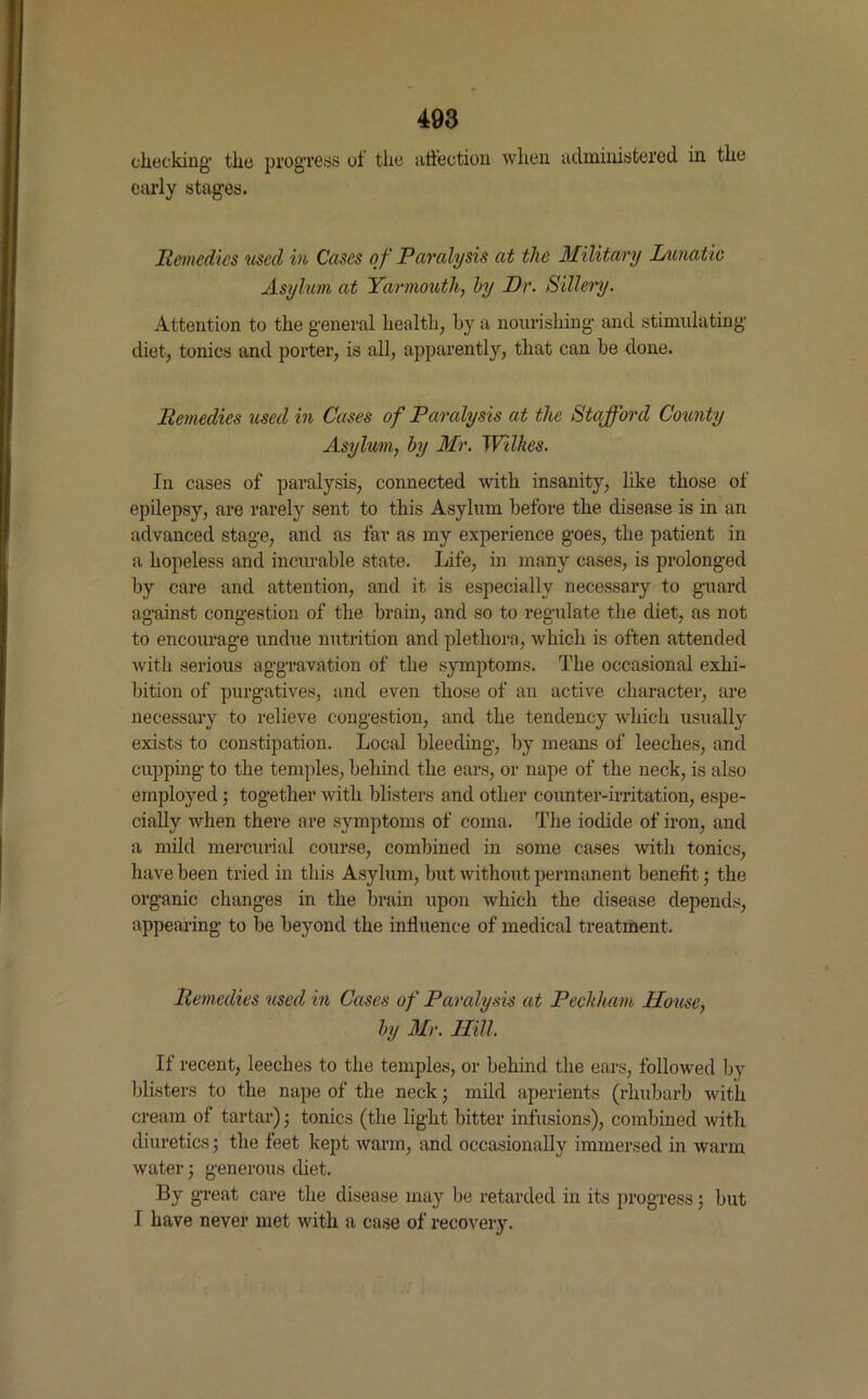 checking* the progress of the affection when administered in the early stages. Remedies used in Cases of Paralysis at the Military Lunatic Asylum at Yarmouth, by Dr. Sillery. Attention to the general health, by a nourishing and stimulating diet, tonics and porter, is all, apparently, that can be done. Remedies used in Cases of Paralysis at the Stafford Comity Asylum, by Mr. Wilkes. In cases of paralysis, connected with insanity, like those of epilepsy, are rarely sent to this Asylum before the disease is in an advanced stage, and as far as my experience goes, the patient in a hopeless and incurable state. Life, in many cases, is prolonged by care and attention, and it is especially necessary to guard against congestion of the brain, and so to regulate the diet, as not to encourage undue nutrition and plethora, which is often attended with serious aggravation of the symptoms. The occasional exhi- bition of purgatives, and even those of an active character, are necessary to relieve congestion, and the tendency which usually exists to constipation. Local bleeding, by means of leeches, and cupping to the temples, behind the ears, or nape of the neck, is also employed; together with blisters and other counter-irritation, espe- cially when there are symptoms of coma. The iodide of iron, and a mild mercurial course, combined in some cases with tonics, have been tried in this Asylum, but without permanent benefit ,• the organic changes in the brain upon which the disease depends, appearing to be beyond the influence of medical treatment. Remedies used in Cases of Paralysis at Pechham House, by Mr. Hill, If recent, leeches to the temples, or behind the ears, followed by blisters to the nape of the neck; mild aperients (rhubarb with cream of tartar); tonics (the light bitter infusions), combined with diuretics; the feet kept warm, and occasionally immersed in warm water ; generous diet. By great care the disease may be retarded in its progress; but I have never met with a case of recovery.