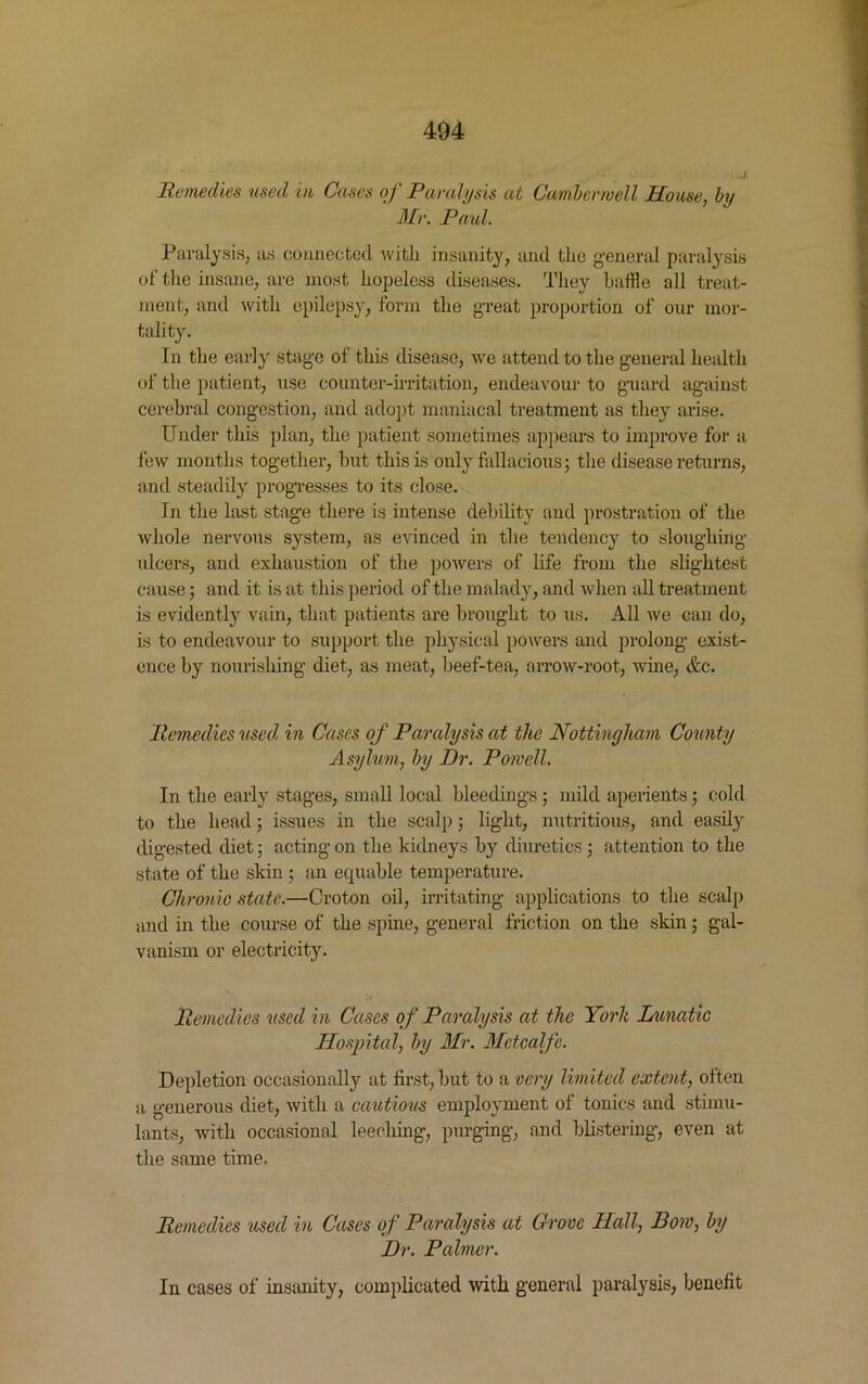 Remedies used in Cases of Paralysis at Camberwell House, by Mr. Paid. Paralysis, as connected with insanity, and the general paralysis of the insane, are most hopeless diseases. They baffle all treat- ment, and with epilepsy, form the great proportion of our mor- tality. In the early stage of this disease, we attend to the general health of the patient, use counter-irritation, endeavour to guard against cerebral congestion, and adopt maniacal treatment as they arise. Under this plan, the patient sometimes appears to improve for a few months together, but this is only fallacious; the disease returns, and steadily progresses to its close. In the last stage there is intense debility and prostration of the whole nervous system, as evinced in the tendency to sloughing ulcers, and exhaustion of the powers of life from the slightest cause 5 and it is at this period of the malady, and when all treatment is evidently vain, that patients are brought to us. All we can do, is to endeavour to support the physical powers and prolong exist- ence by nourishing diet, as meat, beef-tea, arrow-root, wine, &e. Remedies used in Cases of Paralysis at the Nottingham County Asylum, by Dr. Powell. In the early stages, small local bleedings; mild aperients; cold to the head; issues in the scalp; light, nutritious, and easily digested diet; acting on the kidneys b}r diuretics; attention to the state of the skin ; an equable temperature. Chronic state.—Croton oil, irritating applications to the scalp and in the course of the spine, general friction on the skin; gal- vanism or electricity. Remedies used in Cases of Paralysis at the Yorli Lunatic Hospital, by Mr. Metcalfe. Depletion occasionally at first, but to a very limited extent, often a generous diet, with a cautious employment of tonics and stimu- lants, with occasional leeching, purging, and blistering, even at the same time. Remedies used in Cases of Paralysis at Grove Hall, Bow, by Dr. Palmer. In cases of insanity, complicated with general paralysis, benefit