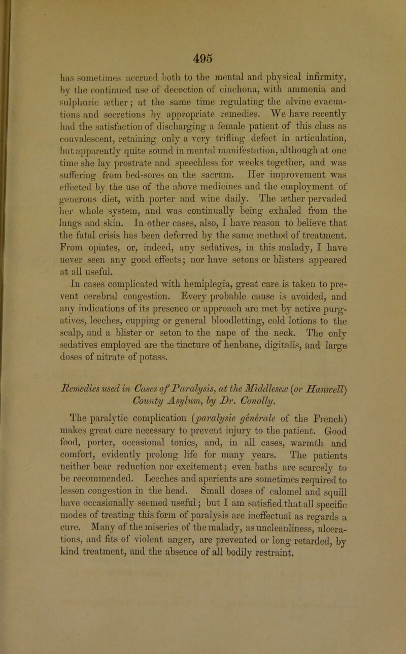 has sometimes accrued Loth to the mental and physical infirmity, by the continued use ol' decoction of cinchona, with ammonia and sulphuric aether; at the same time regulating the alvine evacua- tions and secretions by appropriate remedies. We have recently had the satisfaction of discharging a female patient of this class as convalescent, retaining only a very trifling defect in articulation, but apparently cpiite sound in mental manifestation, although at one time she lay prostrate and speechless for weeks together, and was suffering from bed-sores on the sacrum. Her improvement was effected by the use of the above medicines and the employment of generous diet, with porter and wine daily. The tether pervaded her whole system, and was continually being exhaled from the lungs and skin. In other cases, also, I have reason to believe that the fatal crisis has been deferred by the same method of treatment. From opiates, or, indeed, any sedatives, in this malady, I have never seen any good effects; nor have setons or blisters appeared at all useful. In cases complicated with hemiplegia, great care is taken to pre- vent cerebral congestion. Every probable cause is avoided, and any indications of its presence or approach are met by active purg- atives, leeches, cupping or general bloodletting, cold lotions to the scalp, and a blister or seton to the nape of the neck. The only sedatives employed are the tincture of henbane, digitalis, and large doses of nitrate of potass. Remedies used in Cases of Paralysis, at the Middlesex (or Hanivell) County Asylum, by Dr. Conolly. The paralytic complication (paralysie generate of the French) makes great care necessary to prevent injury to the patient. Good food, porter, occasional tonics, and, in all cases, warmth and comfort, evidently prolong life for many years. The patients neither bear reduction nor excitement; even baths are scarcely to be recommended. Leeches and aperients are sometimes required to lessen congestion in the head. Small doses of calomel and squill have occasionally seemed useful; but I am satisfied that all specific modes of treating this form of paralysis are ineffectual as regards a cure. Many of the miseries of the malady, as uncleanliness, ulcera- tions, and fits of violent anger, are prevented or long retarded, by kind treatment, and the absence of all bodily restraint.