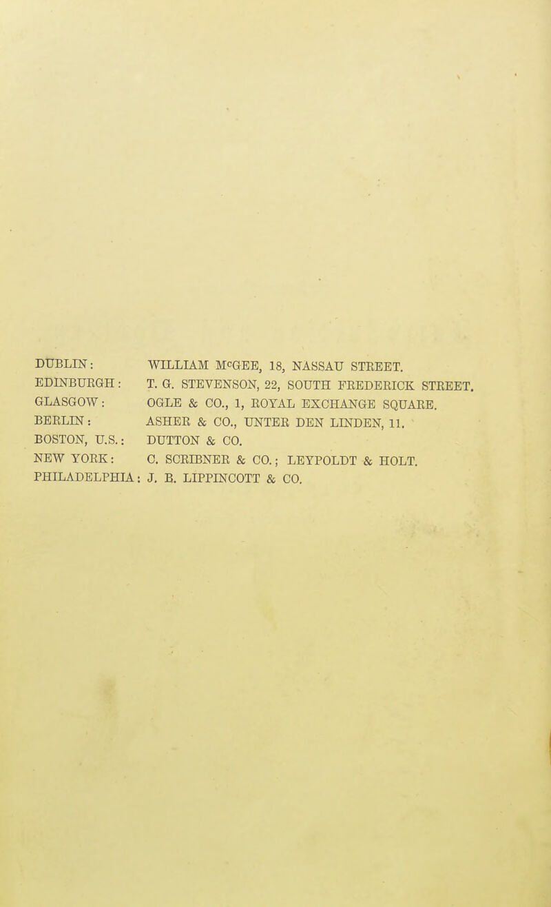 DUBLIN: EDINBURGH ; GLASGOW: BERLIN: BOSTON, U.S. NEW YORK: WILLIAM McGEE, 18, NASSAU STREET. T. G. STEVENSON, 22, SOUTH FREDERICK STREET. OGLE & CO., 1, ROYAL EXCHANGE SQUARE. ASHER & CO., UNTER DEN LINDEN, 11. DUTTON & CO. 0. SCRIBNER & CO.; LEYPOLDT & HOLT. PHILADELPHIA: J. B. LIPPINCOTT & CO.