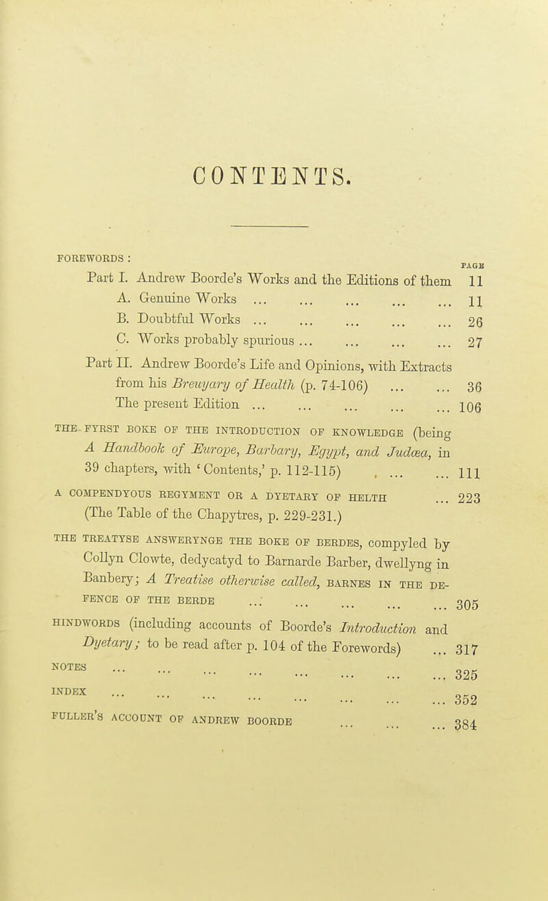 CONTENTS. FOREWORDS: PAGIS Part I. Andi-ew Boorde's Works and the Editions of them 11 A. Genuine Works ... ... ... ... ,., n B. Doubtful Works ... ... ... ... ... 26 C. Works prohably spurious ... ... ... ... 27 Part II. Andrew Boorde's Life and Opinions, with Extracts from his Breuyary of Health (p. 74-106) 36 The present Edition ... ... ... ... ... iqq THE.PTRST BOKE OP THE INTEODUCTION OF KNOWLEDGE (being A Handhook of Eurojoe, Barhary, Egypt, and Judcaa, in 39 chapters, with 'Contents,' p. 112-115) Ill A COMPENDYOUS REGTMEjS^T OR A DTETARY OF HELTH ... 223 (The Table of the Chapytres, p. 229-231.) THE TBEATYSE ANSWERYNGB THE SOKE OP BERDES, COmpyled by CoUyn Clowte, dedycatyd to Barnarde Barber, dwellyng in Banbery; A Treatise otherwise called, barnes in the de- fence OP THE BERDE ... ... ... 3Qg HINDW0RD8 (including accounts of Boorde's Introduction and Lhjetary; to be read after p. 104 of the Forewords) ... 317 326 ^^^^ 352 fuller's account op ANDREW BOORDE 384