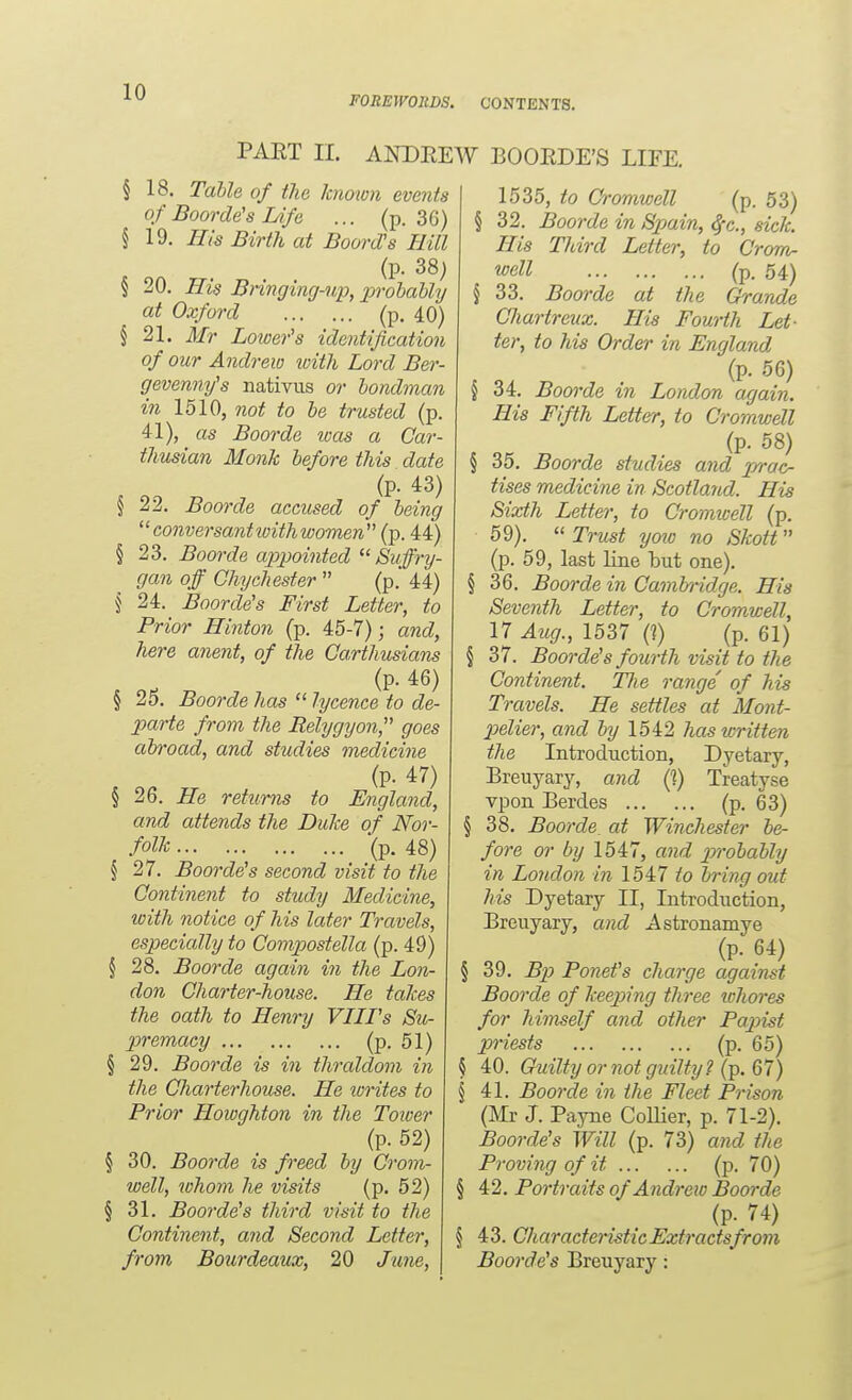 FOREWORDS. CONTENTS. PART II. ANDREW BOORDE'S LIFE. § 18. Table of the known events of Boorde's Life ... (p. 36) § 19. His Birth at Boord's Hill (p. 38; § 20. His Bnngimj-wp, prohaUy at Oxford (p. 40) § 21. Mr Loioefs identification of our Andrew with Lord Ber- gevennifs nativus or londman in 1510, not to he trusted (p. 41), as Boorde toas a Car- thusian Monk before this date (p. 43) § 22. Boorde accused of being co7iversantivith women (p. 44) § 23. Boorde appointed  Suffry- gan off GhyChester  (p.' 44) § 24. Boorde's First Letter, to Prior Hinton (p. 45-7); and, here anent, of the CaHhusians (p. 46) § 25. Boorde has  lycence to de- parte from the Rehjgyon, goes abroad, and studies medicine (p. 47) § 26. He returns to England, and attends the Dulce of Nor- folk (p. 48) § 27. Boorde's second visit to the Continent to study Medicine, with notice of his later Travels, especially to Compostella (p. 49) § 28. Boorde again in the Lon- don Charter-house. He takes the oath to Henry VIIFs Su^ premacy (p- 51) § 29. Boorde is in thraldom in the Charterhouse. He lorites to Prior Howghton in the Tower (p. 52) § 30. Boorde is freed by Crom- well, whom he visits (p. 52) § 31. Boorde's third visit to the Continent, and Second Letter, from Bourdeaux, 20 June, 1535, to Cromwell (p. 53) § 32. Boorde in Spjain, ^-c, sick. His Third Letter, to Crom^ wall (p. 64) \ 33. Boorde at the Grande Chartreux. His Fourth Let- ter, to his Order in England (p. 56) § 34. Boorde in London again. His Fifth Letter, to Cromwell (p. 58) § 35. Boorde studies and p/rac- tises medichie in Scotland. His Sixth Letter, to Cromivell (p. 59). Trust yow no Skott (p. 59, last line but one). § 36. Boorde in Camh-idge. His Seventh Letter, to Cromwell, 17 Aug., 1537 (?) (p. 61) \ 37. Boorde's fourth visit to the Continent. Tlie range of his Travels. He settles at Mont- p)elier, and by 1542 has written the Introduction, Dyetary, Breuyary, and (1) Treatyse vpon Berdes (P- 63) § 38. Boorde. at Winchester be- fore or by 1547, atid pn'obably in London in 1547 i'o bring out his Dyetary II, Introduction, Breuyary, and Astronamye (p. 64) § 39. Bp) Ponet's charge against Boorde of keeping three whores for himself and other Papist priests (P- 65) § 40. Guiltyornotguilty? (Tp. Q7) § 41. Boorde in the Fleet Prison (Mr J. Payne CoUier, p. 71-2). Boorde's Will (p. 73) and the Proving of it (p- 70) § 42. Portraits of Andrexo Boorde (p. 74) § 43. Characteristic Extracts from Boorde's Breuyary: