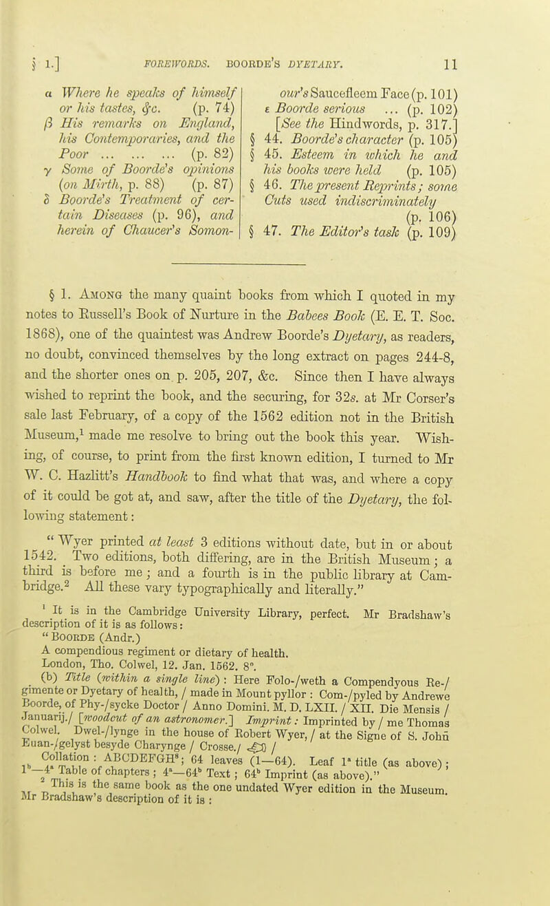 or his tastes, <^c. (p. 74) fl His remarks on England, his Cmitemporaries, and the Poor (P- 82) y Some of Boorde's opinions {on Mirth, p. 88) (p. 87) h Boorde's Treatment of cer- tain Diseases (p. 96), and herein of Ghaucei-'s Somon- 11 e Boorde serious ... (p. 102) [See the Hindwords, p. 317.] § 44, Boorde'scharacter (p. 105) § 45. Esteem in which he and his boohs were held (p. 105) § 46. The present Re-prints; some Cuts used indiscriminately (p. 106) § 47. The Editor's task (p. 109) FOREWORDS. BOOBDE's DYETARY. § 1. Among the many quaint books from wliicli I quoted in my notes to Eussell's Book of Nurture in the Bahees Book (E. E. T. Soc, 1868), one of the quaintest was Andrew Boorde's Dijetary, as readers, no doubt, convinced themselves by the long extract on pages 244-8, and the shorter ones on p. 205, 207, &c. Since then I have always wished to reprint the book, and the securing, for 32s. at Mr Corser's sale last February, of a copy of the 1562 edition not in the British Museum,^ made me resolve to bring out the book this year. Wish- ing, of course, to print from the first known edition, I turned to Mr W. C. HazHtt's Handbook to find what that was, and where a copy of it could be got at, and saw, after the title of the Dyetary, the fol- lowing statement:  Wyer printed at least 3 editions without date, but in or about 1542. Two editions, both differing, are in the British Museum; a third is before me; and a fourth is in the public library at Cam- bridge. 2 All these vary typographically and literally. ' It is in the Cambridge University Library, perfect. Mr Bradshaw's description of it is as follows:  BOORDE (Andr.) A compendious regiment or dietary of health. London, Tho. Colwel, 12. Jan. 1562. 8. (b) Title {within a single line) : Here Folo-/weth a Compendyous Ee-/ gimente or Dyetary of health, / made in Mount pyllor : Com-/pyled by Andrews Boorde, of Phy-/sycke Doctor / Anno Domini. M. D. LXII. / Xn. Die Mensis / Januanj./ [woodcut of an astronomer.'] Imprint: Imprinted by / me Thomas Colwel Dwel./lynge in the house of Robert Wyer, / at the Signe of S. Johu Euan./gelyst besyde Charynge / Crosse./ ^ / ^^}]^^^^--^^^^^VG-B?; 64 leaves (1-64). Leaf !»title (as above); irZ^ chapters ; 4«—64 Text ; 64 Imprint (as above). ivr ,1'^ the same book as the one undated Wyer edition in the Museum. Mr Bradshaw's description of it is :