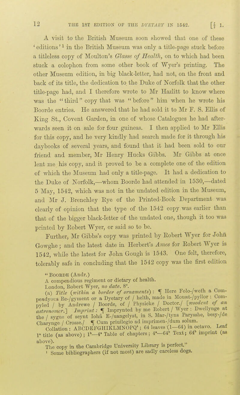 A visit to tlie British Museum soon showed that one of these ' editions' ^ in the British Museum was only a title-page stuck before a titleless copy of Moulton's Olasse of Health, on to which had been stuck a colophon from some other book of Wyer's printing. The other Museum edition, in big black-letter, had not, on the front and back of its title, the dedication to the Duke of Norfolk tliat the other title-page had, and I therefore wrote to Mr Hazlitt to know where was the thu'd copy that was before him when he wrote his Boorde entries. He answered that he had sold it to Mr F. S. Ellis of King St., Covent Garden, in one of whose Catalogues he had after- wards seen it on sale for four guineas. I then applied to Mr EUis for this copy, and he very kindly had search made for it through his daybooks of several years, and found that it had been sold to our friend and member, Mr Henry Hucks Gibbs. jMr Gibbs at once lent me his copy, and it proved to be a complete one of the edition of which the Museum had only a title-page. It had a dedication to the Duke of Norfolk,—^whom Boorde had attended in 1530,—dated 5 May, 1542, which was not in the undated edition in the Museum, and ]\'Ir J. Brenchley Eye of the Printed-Book Department was clearly of opinion that the type of the 1542 copy was earlier than that of the bigger black-letter of the undated one, though it too was printed by Eobert Wyer, or said so to be. Further, Mr Gibbs's copy was printed by Eobert Wyer for John Gowghe ; and the latest date m Herbert's Ames for Eobert Wyer is 1542, while the latest for John Gough is 1543. One felt, therefore, tolerably safe in concluding that the 1542 copy was the first edition  BOOEDE (Andr.) A compendious regiment or dietary of health. London, Eobert Wyer, no date. 8°. ^ (a) Title (witJdn a border of ornaments) : ^ Here Folo-/weth a Com- peredyoi:s Re-/gyment or a Dyetary of / helth, made in MouHt-/pyllor : Com- pyled / by Andrewe / Boorde, of / Pliysicke / Doctor./ Iwoodciit of an astronomer.:\ Imprint: t Imprynted by me Robert / Wyer : Dwcllynge at the / sygne of seynt lohi E-/uangelyst, in S. Mar-/tyns Parysshe, besy-/de Charynge / Crosse./ % Cum priuilegio ad imprimen-/dum solum. Collation: ABCDBFGHIKLMNOPQ*; 64 leaves (1—64) in octavo. Leaf r title (as above) ; l-4' Table of chapters; 4'—64 Text; 64 imprint (as a^ove). . ^. r i.. The copy in the Cambridge University Library is perfect. ' Some bibliographers (if not most) are sadly careless dogs.