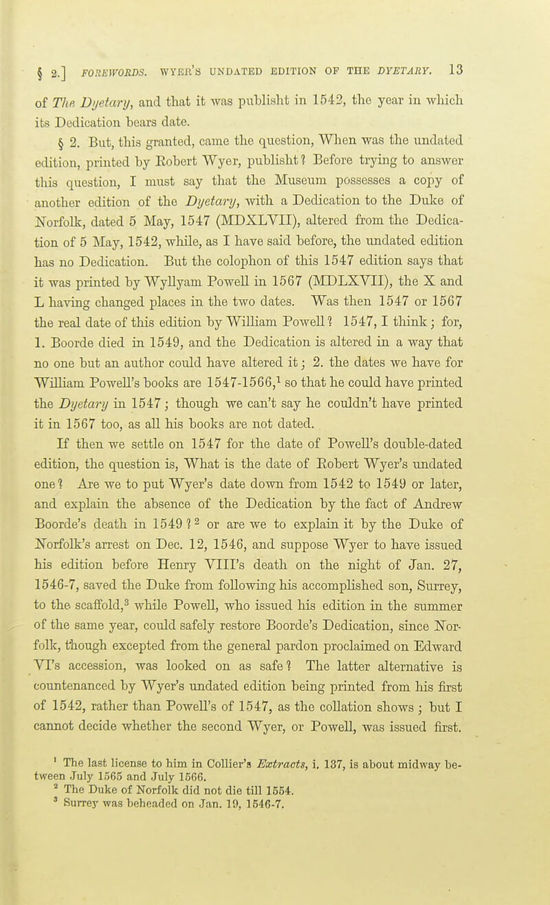 of The Dijetanj, and that it was puLlislit in 1542, the year in which its Dedication hears date. § 2. But, this granted, came the question. When was the undated etlition, printed by Eobert Wyer, puhlisht 1 Before trying to answer this question, I must say that the Museum possesses a copy of another edition of the Dyetary, with a Dedication to the Duke of Norfolk, dated 5 May, 1547 (MDXLYII), altered from the Dedica- tion of 5 May, 1542, while, as I have said before, the undated edition has no Dedication. But the colophon of this 1547 edition says that it was printed by WyUyam PoweU in 1567 (MDLXVII), the X and L having changed places in the two dates. Was then 1547 or 1567 the real date of this edition by William Powell? 1547,1 tliink; for, 1. Boorde died in 1549, and the Dedication is altered in a way that no one hut an author could have altered it; 2. the dates we have for William Powell's books are 1547-1566,^ so that he cotdd have printed the Dyetary in 1547; though we can't say he couldn't have printed it in 1567 too, as all his books are not dated. If then we settle on 1547 for the date of Powell's double-dated edition, the question is, What is the date of Eobert Wyer's undated one? Are we to put Wyer's date down from 1542 to 1549 or later, and explain the absence of the Dedication by the fact of Andrew Boorde's death in 1549 ?2 or are we to explain it by the Duke of 1^'orfolk's arrest on Dec. 12, 1546, and suppose Wyer to have issued his edition before Henry VIII's death on the night of Jan. 27, 1646-7, saved the Duke from following his accomplished son, Surrey, to the scaffold,^ while Powell, who issued his edition in the summer of the same year, covdd safely restore Boorde's Dedication, since l^or- folk, though excepted from the general pardon proclaimed on Edward VI's accession, was looked on as safe? The latter alternative is countenanced by Wyer's undated edition being printed from his first of 1542, rather than PoweU's of 1547, as the coUation shows ; but I cannot decide whether the second Wyer, or Powell, was issued first. ' The last license to him in Collier's Extracts, 1. 137, is about midway be- tween July 1.565 and July 1566. ^ The Duke of Norfolk did not die till 1654. ' Surrey was beheaded on Jan. 19, 1546-7.