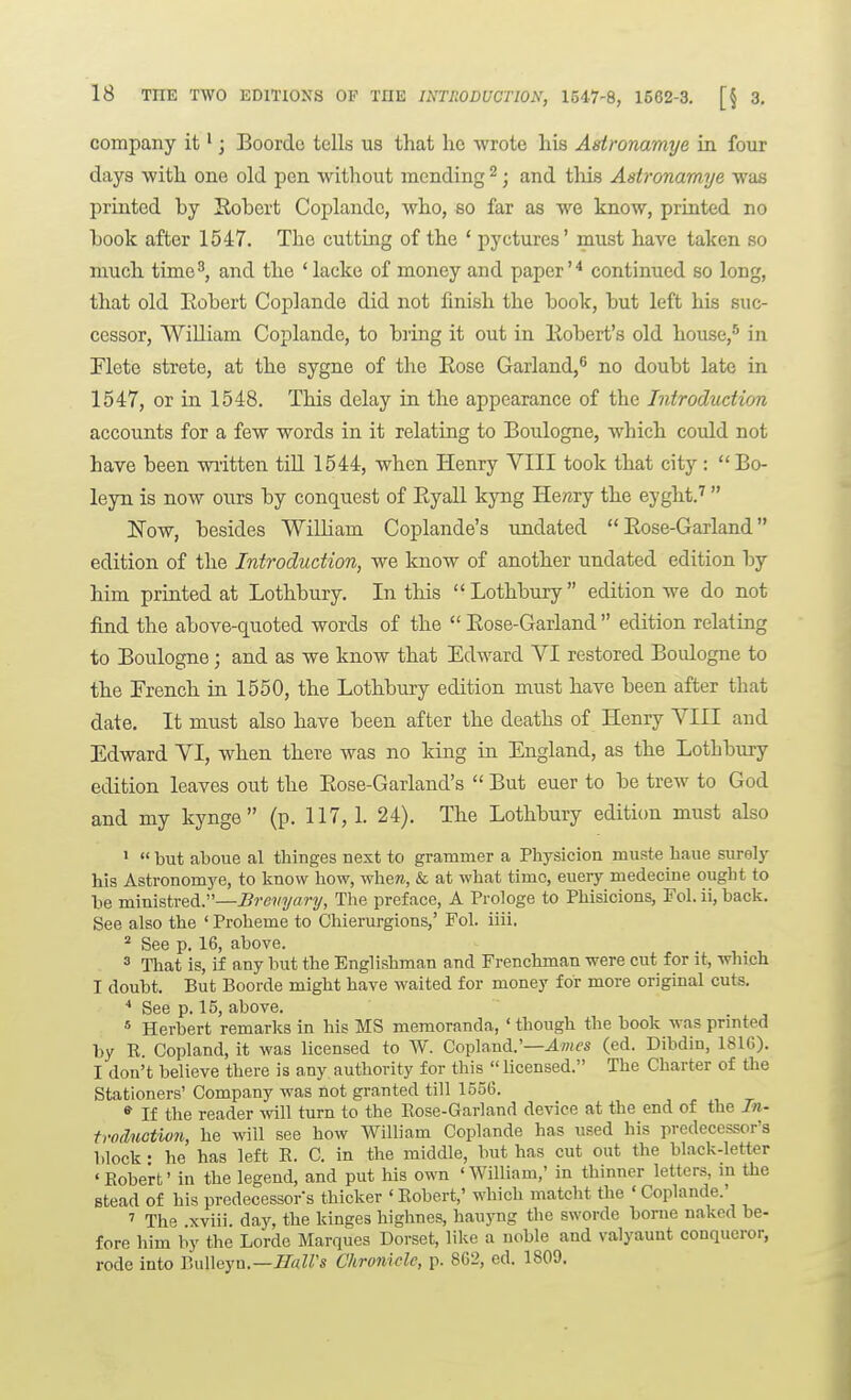 company it'; Boordc tells us that he wrote his Asironamye in. four days with one old pen without mending ^; and tlds Asironamye was printed by Robert Coplande, who, so far as we know, printed no book after 1547. The cutting of the ' pyctures' must have taken so much time^, and the ' lacke of money and paper'* continued so long, that old Eobert Coplande did not finish the book, but left his suc- cessor, WiUiam Coplande, to bring it out in llobert's old house,* in riete strete, at the sygne of the Eose Garland,^ no doubt late in 1547, or in 1548. This delay in the appearance of the Introduction accounts for a few words in it relating to Boulogne, which could not have been written tiU 1544, when Henry VIII took that city: Bo- leyn is now ours by conquest of Eyall kyng Herery the eyght.'' Now, besides William Coplande's undated  Eose-Garland edition of the Introduction, we know of another undated edition by him printed at Lothbury. In this Lothbury edition we do not find the above-quoted words of the  Eose-Garland  edition relating to Boulogne; and as we know that Edward VI restored Boulogne to the French in 1550, the Lothbury edition must have been after that date. It must also have been after the deaths of Henry VIII and Edward VI, when there was no king in England, as the Lothbury edition leaves out the Eose-Garland's  But euer to be trew to God and my kynge  (p. 117, 1. 24). The Lothbury edition must also 1  but atoue al thinges aext to grammer a Physicion muste haue surely his Astronomye, to know how, when, & at what time, eueiy medecine ought to be ministred.—Brevyary, The preface, A Prologe to Phisicions, Fol. ii, hack. See also the ' Proheme to Chierurgions,' Fol. iiii. ^ See p. 16, above. ^ That is, if any but the Englishman and Frenchman were cut for it, which I doubt. But Boorde might have waited for money for more original cuts. See p. 15, above. * Herbert remarks in his MS memoranda, ' though the book was prmted by R. Copland, it was licensed to W. Copland.'—AwfS (ed. Dibdin, 1816). I don't believe there is any authority for this  licensed. The Charter of the Stationers' Company was not granted till 1556. «■ If the reader will turn to the Rose-Garland device at the end of the In- troduction, he will see how William Coplande has used his predecessor's block • he has left R. C. in the middle, but has cut out the black-letter 'Robert' in the legend, and put his own 'William,' in thinner letters, m the stead of his predecessors thicker ' Robert,' which matcht the ' Coplande.' ' The .xviii. daj% the kinges highnes, hauyng the sworde borne naked be- fore him by the Lorde Marques Dorset, like a noble and valyaunt conqueror, rode into Bulleyu.—J/«ZZ's Chronicle, p. 862, ed. 1809,