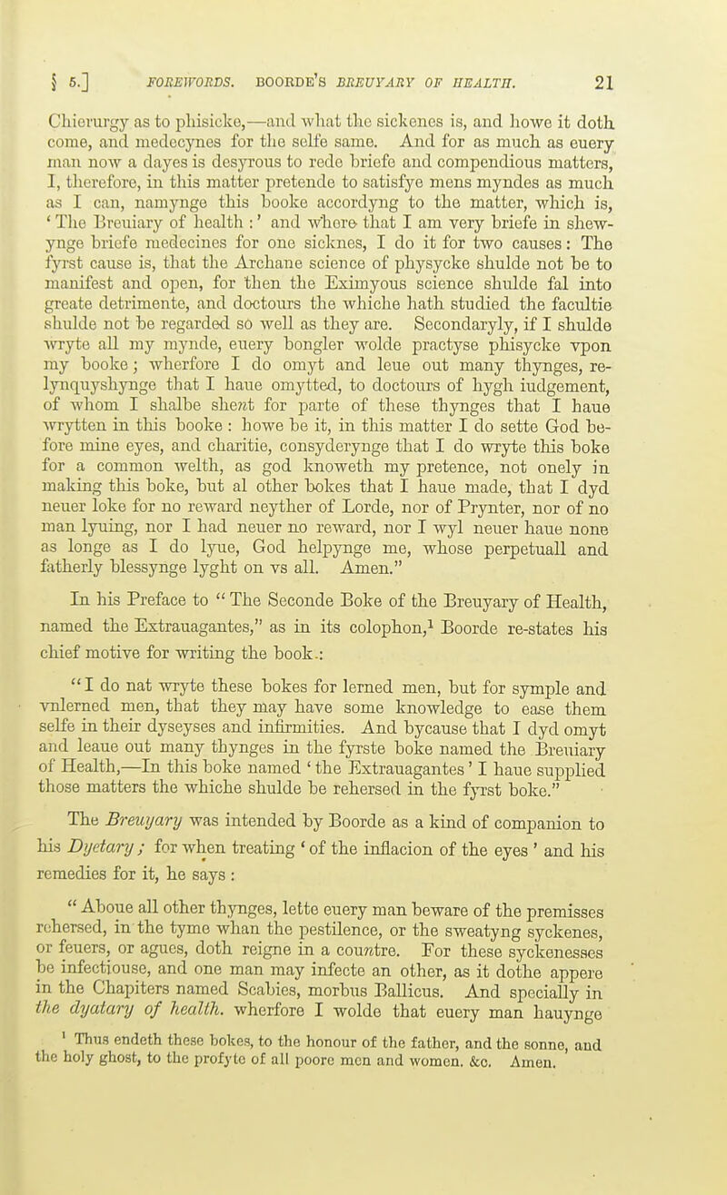 Cliiemrgy as to pliisicke,—and what tlic sickenes is, and liowe it doth, come, and niedccynes for the selfe same. And for as much as euery man now a dayes is dcsyrous to rede briefe and compendious matters, I, tlierefore, in this matter pretende to satisfye mens myndes as much as I can, namynge this booke accordyng to the matter, which is, ' The Breuiary of health :' and wliore that I am very briefe in shew- ynge briefe medecines for one sicknes, I do it for two causes: The iyrst cause is, that the Archane science of physycke shulde not be to manifest and open, for then the Eximyous science shulde fal into greate detrimente, and doctours the whiche hath studied the facultie shulde not be regarded so well as they are. Secondaryly, if I shulde ■wryte all my mynde, euery bongler wolde practyse phisycke vpon my booke; wherfore I do omyt and leue out many thynges, re- lynquyshynge that I haue omytted, to doctours of hygh iudgement, of whom I shalbe she?it for parte of these thynges that I haue ■wrytten in this booke : howe be it, in this matter I do sette God be- fore mine eyes, and charitie, consyderynge that I do wryte this boke for a common welth, as god knoweth my pretence, not onely in making this boke, but al other bokes that I haue made, that I dyd neuer loke for no reward neyther of Lorde, nor of Prynter, nor of no man lyuing, nor I had neuer no reward, nor I wyl neuer haue none as longe as I do lyue, God helpynge me, whose perpetuall and fatherly blessynge lyght on vs all. Amen. In his Preface to  The Seconde Boke of the Breuyary of Health, named the Extrauagantes, as in its colophon,^ Boorde re-states his chief motive for writing the book.:  I do nat wryte these bokes for lerned men, but for symple and vnlerned men, that they may have some knowledge to ease them selfe in then? dyseyses and infirmities. And bycanse that I dyd omyt and leaue out many thynges in the fyrste boke named the Breuiary of Health,—In this boke named ' the Extrauagantes' I haue supplied those matters the whiche shulde be rehersed in the fyrst boke. The Bremjary was intended by Boorde as a kind of companion to his Dyetary ; for when treating * of the inflacion of the eyes ' and his remedies for it, he says :  Aboue all other thynges, lette euery man beware of the premisses rehersed, in the tyme whan the pestilence, or the sweatyng syckenes, or feuers, or agues, doth reigne in a couwtre. For these syckenesses be infectiouse, and one man may infecte an other, as it dothe appere in the Chapiters named Scabies, morbus Ballicus. And specially in the dyatary of health, wherfore I wolde that euery man hauynge ' Thu-s endeth these bokes, to the honour of the father, and the sonne, and the holy ghost, to the profyto of all poorc men and women. &o. Amen.