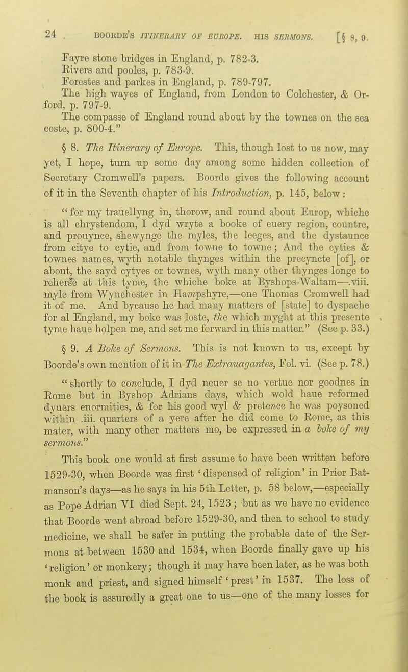 Fayre stone bridges in England, p. 782-3. Eivers and pooles, p. 783-9. Forestes and parkes in England, p. 789-797. The high wayes of England, from London to Colchester, & Or- ford, p. 797-9. The compasse of England round about by the townes on the sea coste, p. 800-4. § 8. The Itinerary of Europe. This, though lost to us now, may yet, I hope, turn up some day among some hidden collection of Secretary Cromwell's papers. Boorde gives the following account of it in the Seventh chapter of his Introduction, p. 145, below :  for my trauellyng in, thorow, and round about Europ, whiche is all chrystendom, I dyd wryte a booke of euery region, countre, and prouynce, shewynge the myles, the leeges, and the dystaunce from citye to cytie, and from towne to towne; And the cyties & townes names, wyth notable thynges within the precjTicte [of], or about, the sayd cytyes or townes, wyth many other thynges longe to reherse at this tyme, the whiche boke at Byshops-Waltam—.viii. myle from Wynchester in Hampshyre,—one Thomas Cromwell had it of me. And bycause he had many matters of [state] to dyspache for al England, my boke was loste, the which myght at this presente tyme haue holpen me, and set me forward in this matter. (See p. 33.) § 9. J. BoJce of Sermons. This is not known to us, except by Boorde's own mention of it in TJie Extrauagantes, Eol. vi. (See p. 78.)  shortly to co?2clude, I dyd neuer se no vertue nor goodnes in Eome but in Byshop Adrians days, which wold haue reformed dyuers enormities, & for his good wyl & prete?zce he was poysoned within .iii. quarters of a yere after he did come to Eome, as this mater, with many other matters mo, be expressed in a boke of my sermons. This book one would at first assume to have been written before 1529-30, when Boorde was first 'dispensed of religion' in Prior Bat- manson's days—as he says in his 5th Letter, p. 58 below,—especially as Pope Adrian VI died Sept. 24,1523 ; but as we have no evidence that Boorde went abroad before 1529-30, and then to school to study medicine, we shall be safer in putting the probable date of the Ser- mons at between 1530 and 1534, when Boorde finally gave up his ' religion' or monkery 3 though it may have been later, as he was both monk and priest, and signed himself ' prest' in 1537. The loss of the book is assuredly a great one to us—one of the many losses for