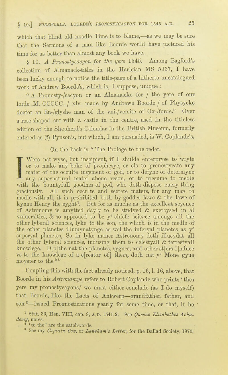 ■vvliicli that blind old noodle Time is to blame,—as we may be sure that the Sermons of a man like Boorde would have pictured his time for ns better than almost any book we haye. § 10. ^ PronostycaGyon for the yere 1545. Among Bagford's collection of Almanack-titles in the Haiieian MS 5937, I have been lucky enough to notice the title-page of a hitherto imcatalogued work of Andrew Boorde's, which is, I suppose, unique : A Pronosty-/cacyon or an Almanacke for / the yere of our lorde .M. CCCCC. / xlv. made by Andrewe Boorde / of Physycke doctor an En-/glyshe man of the vni-/versite of Ox-/forde. Over a rose-shaped cut with a castle in the centre, used in the titleless edition of the Shepherd's Calendar in the British Museum, formerly entered as (?) Pynson's, but which, I am persuaded, is W. Coplande's. On the back is  The Prologs to the reder. IWere nat wyse, but inscipient, if I shulde enterpryse to wryte or to make any boke of prophesye, or els to pronostycate any mater of the occulte iugement of god, or to defyne or determyne any supernatural mater abone reson, or to presume to medle with the bountyfuU goodnes of god, who doth dispose euery thing graciously. All such occulte and secrete maters, for any man to medle with-all, it is p?'(;hibited both by goddes lawe & the lawe of kynge Henry the eyght^. But for as mnche as the excellent scyence of Astronomy is amytted dayly to be studyed & exercysed in al vniuersities, & so approued to be y^ chiefe scie?ice amonge all the other lyberal sciences, lyke to the son, the which is in the medle of the other planetes Ulumynatynge as wel the inferyal planetes as y^ superyal planetes. So in lyke maner Astronomy doth illucydat all the other lyberal sciences, indusing them to celestyall & terrestyall knowlege. D[o]the nat the planetes, sygnes, and other st[ers ijnduce vs to the knowlege of a c[reator of] the?n, doth nat y® Mone gyue moyster to the ^  Coupling this with the fact already noticed, p. 16,1. 16, above, that Boorde in his Astronamye refers to Eobert Coplande who prints ' thes yere my pronostycayons,' we must either conclude (as I do myself) that Boorde, like the Laets of Antwerp—grandfather, father, and son 3—issued Prognostications yearly for some time, or that, if he ' Stat. 33, Hen. VIII, cap. 8, A.D. 1541-2. See Qxieene Elizabetlies AcIm' demy, notes. ' to the' are the catchwords. •' See my Captain Cox, or Laneliam's Letter, for the Ballad Society, 1870.