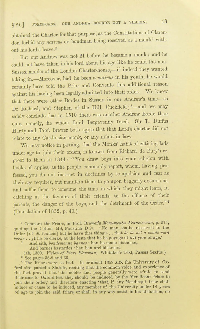 oLtained tlie Charter for that purpose, as the Constitutions of Claren- don forhid any nativus or bondman Leing received as a monk' with- out his lord's Icave.^ But our Andrew was not 21 before he became a monk; and he could not have taken in his lord about his age Hke he could the non- Sussex monks of the London Charter-house,—if indeed they wanted taking in.—Moreover, had he been a nativus in his youth, he would certainly have told the Prior and Convents tliis additional reason against his having been legaUy admitted into their order. We know that there were other Bordes in Sussex in our Andrew's time—as Dr Eichard, and Stephen of the HUl, CucMeld; 3_and we may safely conclude that in 1510 there was another Andrew Borde than ours, namely, he whom Lord Bergevenny freed. Sir T. Duffus Hardy and Prof Brewer both agree that that Lord's charter did not relate to any Carthusian monk, or any infant in law. We may notice in passing, that the Monks' habit of enticing lads under age to join their orders, is laiown from Eichard de Bury's re- proof to them in 1344 : You draw boys into your reHgion with hooks of apples, as the people commonly report, whom, having pro- fessed, you do not instruct in doctrines by compulsion and fear as their age req^uires, but maintain them to go upon beggarly excui'sions, and suffer them to consume the time in which they might learn, in catching at the favours of their friends, to the offence of their parents, the danger of the boys, and the detriment of the Order.'* (Translation of 1832, p. 40.) ' Compare the Friars, in Prof. Brewer's Mommenta Franciscana, p. 574, quoting the Cotton MS, Faustina D iv. ' No man shalbe resceived to the Order [of St Francis] but he have thes thingis . . that ha he not a iunde man ho-rne . . yf he be clerke, at the leste that he be goynge of Kvi yere of age.' ^ And sith, hondemenne lames • ban he made bisshopes. And barnes bastardes • han ben archidelcenes. (ab. 1380. Tision of Piers Plowman. Whitaker's Text, Passus Sextus.) ^ See pages 38-9 and 65. . * The Friars were as bad. In or about 1858 A.D. the University of Ox- ford also passed a Statute, reciting that the common voice and experience of the fact proved that' the nobles and people generally were afraid to send their sons to Oxford lest they should be induced by the Mendicant friars to join their order,' and therefore enacting ' that, if any Mendicant friar shall induce or cause to bo induced, any member of the University under 18 years of age to join the said friars, or shall in any way assist in his abduction, no