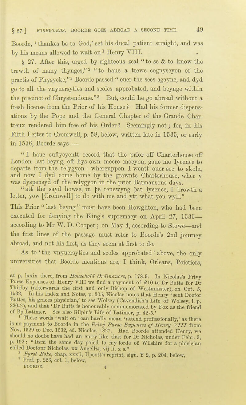 § 27.] FOREWORDS. BOORDE GOES ABROAD A SECOND TIME. Boorde, ' thankes be to God,' set his ducal patient straight, and was by his means allowed to wait on ^ Henry VIII. § 27. After this, urged by righteous zeal to se & to know the trewth of many thynges, ^  to haue a trewe cognyscyon of the practis of Physycke,^ Boorde passed  ouer the sees agayne, and dyd go to all the vnyuersyties and scoles approbated, and beynge within the precinct of Chrystendome.^ But, could he go abroad without a fresh license from the Prior of his House 1 Had his former dispens- ations by the Pope and the General Chapter of the Grande Char- treux rendered him free of his Order ] Seemingly not; for, in his Fifth Letter to Cromwell, p. 58, below, written late in 1535, or early in 1536, Boorde says :— I haue suffycyentt record that the prior off Charterhouse off London last beyng, off hys own nieere mocyon, gaue me lycence to departe from the relygyon : whereuppon I wentt ouer see to skole, and now I dyd come home by the grawnte Charterhouse, wher y was dyspensyd of the relygyon in the prior Batmansons days.  att the sayd howse, in ])e renewyng fat lycence, I browth a letter, yow [CromweU] to do with me and ytt what you wyU. This Prior  last beyng  must have been Howghton, who had been executed for denying the King's supremacy on April 27, 1535— according to Mr W. D. Cooper; on May 4, according to Stowe—and the fii'st lines of the passage must refer to Boorde's 2nd journey abroad, and not his first, as they seem at first to do. As to ' the vnyuersyties and scoles approbated' above, the only universities that Boorde mentions are, I think, Orleans, Poictiers, at p. Lxxix there, from Household Ordinances, p. 178-9. In Nicolas's Privy- Purse Expenses of Henry VIII we find a payment of £10 to Dr Butts for Dr Thirlby (afterwards the first and only Bishop of Westminster), on Oct. 5, 1532. In his Index and Notes, p. 305, Nicolas notes that Heniy ' sent Doctor Buttes, his graces physician,' to see Wolsey (Cavendish's Life of Wolsey, i. p. 220-2), and that' Dr Butts is honourably commemorated by Fox as the friend of Bp Latimer. See also Gilpin's Life of Latimer, p. 42-5.' ' These words ' wait on can hardly mean ' attend professionally,' as there is no payment to Boorde in the Privy Purse Exjjenses of Henry VIII from Nov. 1529 to Dec. 1532, ed. Nicolas, 1827. Had Boorde attended Henry, we should no doubt have had an entry like that for Dr Nicholas, under Febr. 3, p. 192:  Item the same day paied to my lorde of Wilshire for a phisician called Doctowr Nicholas, xx Angellw, vij li. x s.  Fyrsi Boho, chap, xxxii, Upcott's reprint, sign. Y 2, p. 204, below. ' Pref. p. 226, col. 1, below, BOORDE. 4