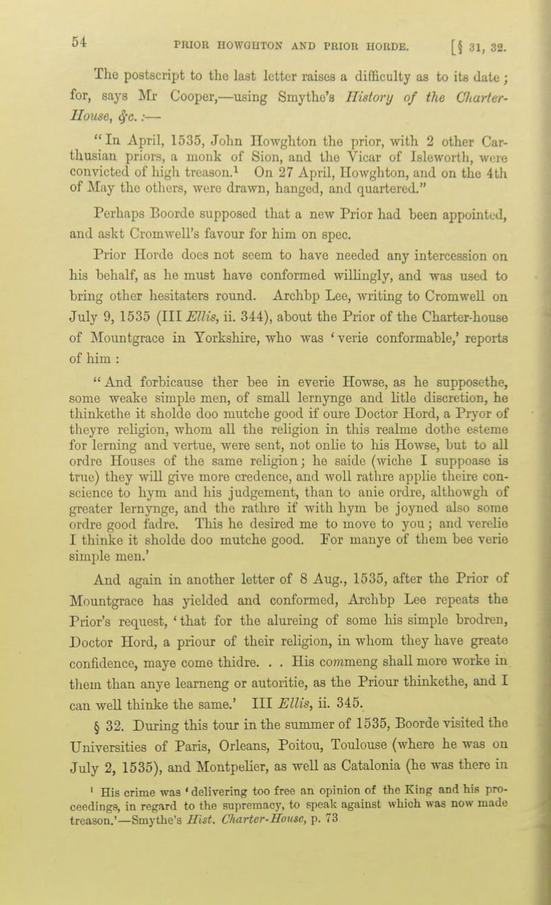 PRIOR HOWQUTON AND TRIOR HORDE. [§ 31, 32. The postscript to tho last letter raises a difficulty as to its date ; for, says Mr Cooper,—^using Smythe's History of the Charter- House, ^c.:— In April, 1535, John Howghton the prior, with 2 other Car- thusian priors, a monk of Sion, and the Vicar of Isleworth, were convicted of high treason.^ On 27 April, Howghton, and on the 4th of May the others, were drawn, hanged, and quartered. Perhaps Boorde supposed that a new Prior had been appointed, and askt Cromwell's favour for him on spec. Prior Horde docs not seem to have needed any intercession on his behalf, as he must have conformed willingly, and was used to bring other hesitaters round. Archbp Lee, writing to Cromwell on July 9, 1535 (III Ellis, ii. 344), about the Prior of the Charter-house of Moimtgrace in Yorkshire, who was * verie conformable,' reports of him :  And forbicause ther bee in everie Howse, as he supposethe, some weake simple men, of small lernynge and litle discretion, he thinkethe it sholde doo mutch e good if ouxe Doctor Hord, a Pryor of theyre religion, whom all the religion in this realme dothe esteme for lerning and vertue, were sent, not onlie to Ms Howse, but to aU ordre Houses of the same religion; he saide (wiche I suppoase is true) they will give more credence, and woU rathre applie theire con- science to hym and his judgement, than to anie ordre, althowgh of greater lernynge, and the rathre if with hym be joyned also some ordre good fadre. This he desired me to move to you; and vereHe I thinke it sholde doo mutche good. For manye of them bee verie simple men.' And again in another letter of 8 Aug., 1535, after the Prior of Mountgrace has yielded and conformed, Archbp Lee repeats the Prior's request, ' that for the alureing of some his simple brodren, Doctor Hord, a priour of their religion, in whom they have greate conildence, maye come thidre. . . His co??tmeng shall more worke in tliem than anye learneng or autoritie, as the Priour thinkethe, and I can well thinke the same.' Ill Ellis, ii. 345. § 32. During this tour in the summer of 1535, Boorde visited the Universities of Paris, Orleans, Poitou, Toulouse (where he was on July 2, 1535), and Montpelier, as weU as Catalonia (he was there in ' His crime was ' delivering too free an opinion of the King and his pro- ceedings, in regard to the supremacy, to speak against which was now made treason.'—Smythe's Hist. Charter-House, p. 73