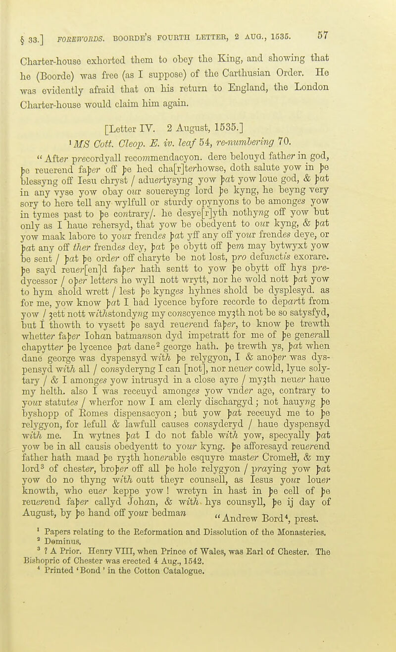 Charter-house exhorted them to obey the King, and showing that he (Boorde) was free (as I suppose) of the Carthusian Order. He was evidently afraid that on his return to England, the London Charter-house would claim him again. [Letter IV. 2 August, 1535.] ' MS Cott. Gleop. E. iv. leaf 54, o-e-mmlering 70,  After precordyall recommendacyon. dere belouyd father in god, ])e reuerend fajjer off jje hed cha[r]terhowse, doth salute yow in Jie blessyng off lesu chryst / aduertysyng yow jjat yow loue god, & Jsat in any vyse yow obay o^ir souereyng lord |)e kyng, he beyng very sory to here tell any wyKull or sturdy opynyons to be amonges yow in tymes past to ])e contrary/, he desye[r]yth nothyrag off yow but only as I haue rehersyd, that yow be obedyent to oui: kyng, & jjat yow maak labore to yowr frendes fat yff any off yoMr frendes deye, or Jjat any off tlier frendes dey, pat fe obytt off fem may bytwyxt yow be sent / fat fe order off charyte be not lost, pro defujzctzs exorare. sayd reue?-[en]d fajjer hath sentt to yow \q obytt off hys p/'e- dycessor / oper letters he wyll nott wrytt, nor he wold nott Jjat yow to hym shold wrett / lest ]>& kynges hyhnes shold be dysplesyd. as for me, yow know fat I had lycence byfore recorde to departt from yow / ^ett nott wit/istondyng my cowscyence my3th not be so satysfyd, but 1 thowth to vysett fe sayd reue?-end fafer, to know fe trewth whetter faper lohan batmamson dyd impetratt for me of fe gene?'all chapytter jje lycence jjat dane^ george hath. Jie trewth ys, fat when dane george was dyspensyd witZi fe relygyon, I & anofer was dys- pensyd wiih all / comsyderyng I can [not], nor neuer cowld, lyue soly- tary / & I amonges yow intrusyd in a close ayre / my^th neue?- haue my helth. also I was receuyd amonges yow vnder age, contrary to yowr statutes / wherfor now I am clerly dischargyd; not hauy«g f e byshopp of Eomes dispensacyon; but yow fat receuyd me to fe relygyon, for lefull & lawfull causes cowsyderyd / haue dyspensyd wit/i me. In wytnes fat I do not fable witTi yow, specyally fat yow be in all causis obedyentt to yowr kyng. f e afforesayd reuerend father hath maad f e ry3th honerable esquyre master CromeU, & my lord^ of Chester, brofer off all fe hole relygyon / praying yow fat yow do no thyng w/t^ outt theyr counsel!, as lesus yo?ir louer knowth, who euer keppe yow ! wretyn in hast in f e ceU of f e reuerend fafer callyd Johan, & witA hys counsyU, fe ij day of August, by f e hand off yo«r bedman ^^^^^^ ' Papers relating to the Eeformation and Dissolution of the Monasteries. ° Deminus, ' 1 A Prior. Henry VIII, when Prince of Wales, was Earl of Chester. The Bishopric of Chester was erected 4 Aug., 1542. ■* Printed ' Bond' in the Cotton Catalogue.