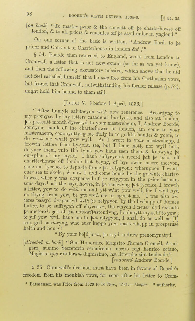 [on I>ack] To master prior & the couentt ofif ),e charterhowse off london, to all p/iors & couentes off jje sayd order in ynglond. ^ On one corner of the back ifi Avritten,  Androw Bord. to fe priowr and Convent of Charterhouse in london &c' / § 34. Boorde then returned to England, ^vrote from London to CromweU a letter that is not now extant (so far as we yet know), and then the following excusatory missive, which shows that he did not feel satisfied himself that he was free from his Carthusian vows, but feared that CromweH, notwithstanding his former release (p. 52), might hold him bound to them stm. [Letter V. ? before 1 AprH, 1536.] Aft6!r humyle salutacyon with dew reuerence. Accordyng to my promyse, by my letters maade at burdyose, and also att london fis presentt month dyrectyd to jouv mastershepp, I, Andrew Boorde' sonityme monk of the charterhowse of london, am come to yowr mastershepp, commynttyng me fuUy in to goddis handes & jouts, to do with me w/iatt yow wyU. As I wrott to yowr mastershepp, I browth letters fi'om by-3end see, but I haue nott, nor wyll nott, delyuer them, vnto the tyme yow haue seen them, & knowyng be ouerplus of my mynd. I haue suffycyentt record pat fe p?-ior off chartterhowse off london last beyng, of hys owne meere mocyon, gaue me lycence to departe frome Jje relygyon : wheruppon I wentt ouer see to skole; & now I dyd come home by the grawnte charter- howse, wher y was dyspensyd of fe relygyon in the prior batman- sons days.i att the sayd howse, in fie renewyng pat lycence, I browth a letter, yow to do with me and ytt what yow wyU, for I wyll hyd no thyng from yow, be ytt with me or agenst me. I was also xv. ^eres passyd dyspensyd with Ipe relygyon by the byshopp of Eomes buUes, to be suffrygan off chycester, the whych I neuer dyd execute pe auctore^ j 3ett aU pis nott-w?;t/istondyng, I submytt my-selff to yow; & yff yow wyll haue me to pat relygyon, I shall do as well as [I] can, god succmyng, who euer keppe jouv maste?-shepp in prosperuse helth and honer!  yowr be[d]mara, pe sayd andrew prenomynatyd. [directed on back]  Suo Honorifico Magistro Thomse CromeH, Armi- gero, summo Secreta?-io serenissimo nos^i'O regi henrico octauo, Magistro qwe rotularwm dignissimo, hse litterulae sint tradende. [endmsed Andrew Boorde.] § 35. Cromwell's decision must have been ia favour of Boorde's freedom from his monkish vows, for soon after his letter to Crom- ■ Batmanson was Prior from 1529 to 16 Nov., 1531.— Cooper. ' authority.
