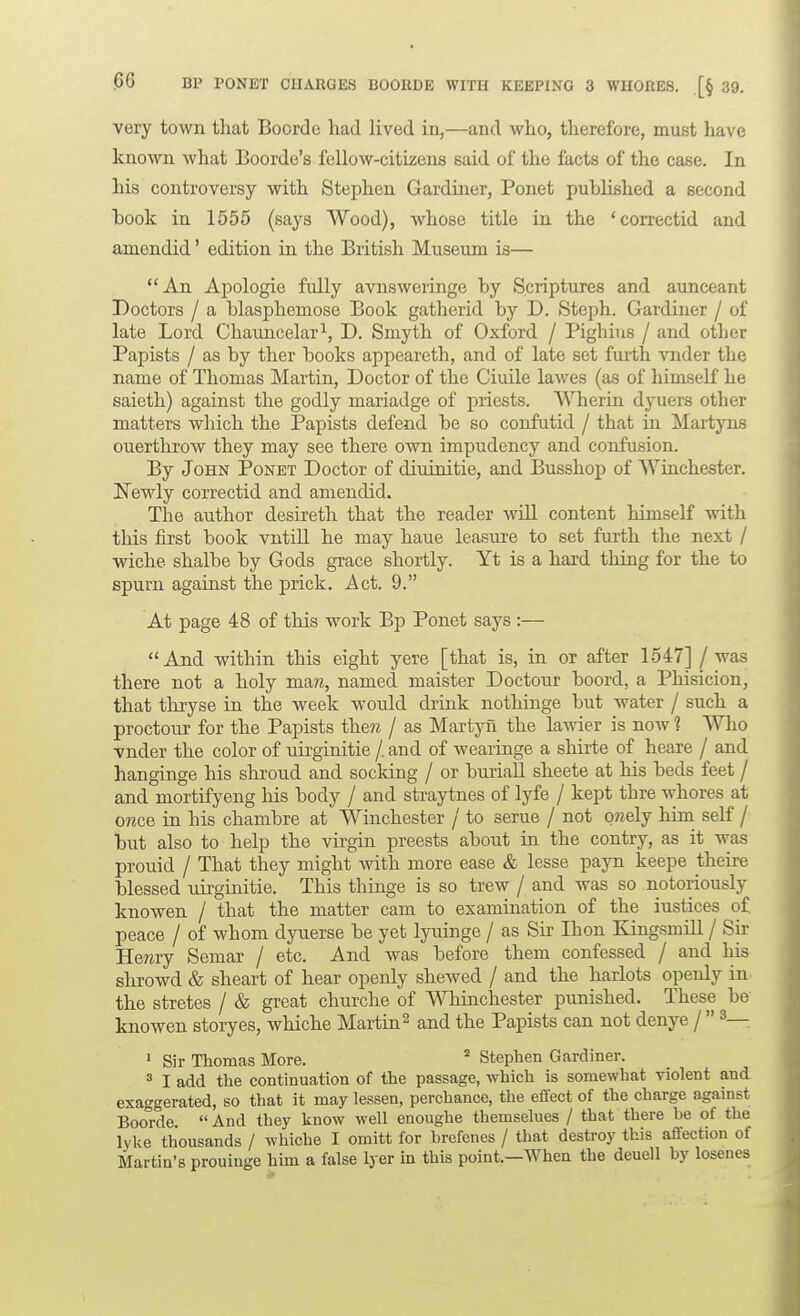 very town that Boorde had lived in,—and who, therefore, must have known what Boorde's fellow-citizens said of the facts of the case. In his controversy with Stephen Gardiner, Ponet published a second book in 1555 (says Wood), whose title in the 'correctid and amendid' edition ia the British Museum is— An AjDologie fully avnsweringe by Scriptures and aunceant Doctors / a blasphemose Book gatherid by D. Steph. Gardiner / of late Lord Chauncelar^, D. Smyth of Oxford / Pighius / and other Papists / as by ther books appeareth, and of late set furth vnder the name of Thomas Martin, Doctor of the Ciuile lawes (as of himseK he saieth) against the godly mariadge of priests. Wherin dyuers other matters wliich the Papists defend be so confutid / that iu Martyns ouerthrow they may see there own impndency and coirfusion. By John Ponet Doctor of diuinitie, and Bnsshop of Wiuchester. Newly correctid and amendid. The author desireth that the reader will content himself with this first book vntiU he may haue leasure to set furth the next / wiche shalbe by Gods grace shortly. Yt is a hard thing for the to spurn against the prick. Act. 9. At page 48 of this work Bp Ponet says :— And within this eight yere [that is, in or after 1547] / was there not a holy man, named maister Doctour boord, a Phisicion, that thxyse in the week would drink nothinge but water / such a proctour for the Papists then / as Martyn the lawier is now 1 Who vnder the color of uirginitie /. and of wearinge a shirte of heare / and hanginge his shroud and socldng / or buriaU sheete at his beds feet / and mortifyeng his body / and straytnes of lyfe / kept thre whores at once in his chambre at Wiuchester / to serue / not qnelj him self / but also to help the virgin preests about in the contry, as it was prouid / That they might with more ease & lesse payn keepe theire blessed liirginitie. This thinge is so trew / and was so notoriously knowen / that the matter cam to examination of the iustices of peace / of whom dyuerse be yet lyuinge / as Sir Ihon Kingsmill / Sir Henry Semar / etc. And was before them confessed / and his slirowd & sheart of hear openly shewed / and the harlots openly in the stretes / & great churche of Wniinchester punished. These be knowen storyes, whiche Martin ^ and the Papists can not denye /  ^— ' Sir Thomas More. ^ Stephen Gardiner. 3 I add the continuation of the passage, which is somewhat violent and exaggerated, so that it may lessen, perchance, the effect of the charge against Boo°rde.  And they know well enoughe themselues / that there he of the lyke thousands / whiche I omitt for hrefenes / that destroy this affection of Martin's prouinge him a false Iyer in this point.—When the deuell hy losenes