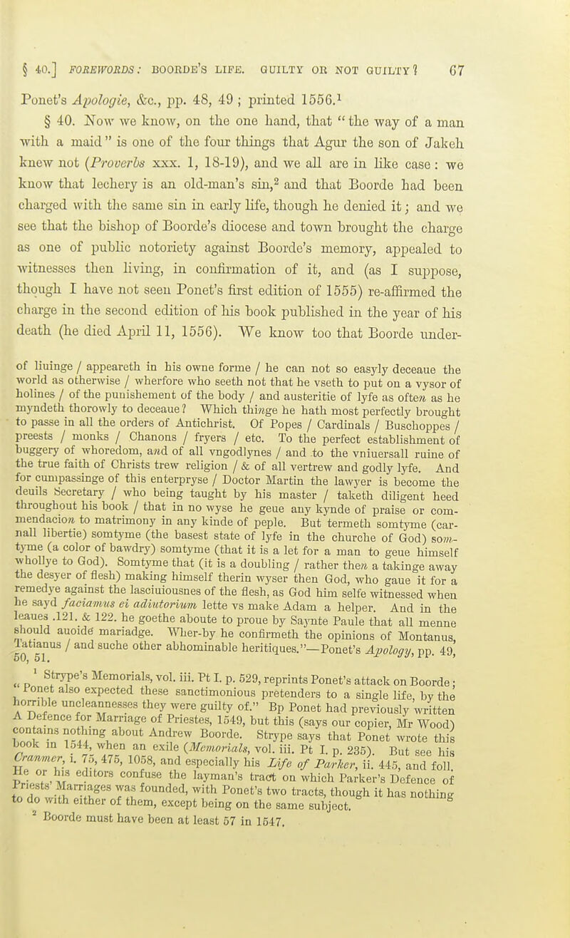 § 40.] FOREWORDS: BOORDE's LIFE. GUILTY OB NOT GUILTY? G7 Ponet's Apologie, &c., j^p. 48, 49 ; printed 1556.^ § 40. Now we know, on tlie one hand, that  the way of a man with a maid  is one of the fonr things that Agur the son of Jakeh knew not (Proverbs xxx. 1, 18-19), and we all are in like case: we know that lechery is an old-man's sin,^ and that Boorde had been charged with the same sin in early life, though he denied it; and we see that the bishop of Boorde's diocese and town brought the charge as one of public notoriety against Boorde's memory, appealed to witnesses then living, in confirmation of it, and (as I suppose, though I have not seen Ponet's first edition of 1555) re-afifirmed the charge in the second edition of his book published in the year of his death (he died April 11, 1556). We know too that Boorde under- of liuinge / appeareth in his owne forme / he can not so easyly deceaue the world as otherwise / wherfore who seeth not that he vseth to put on a vysor of holines / of the puuishement of the body / and austeritie of lyfe as oiten as he myndeth thorowly to deceaue ? Which thiwge he hath most perfectly brought to passe in all the orders of Antichrist. Of Popes / Cardinals / Buscboppes / preests / monks / Chanons / fryers / etc. To the perfect establishment of buggery of whoredom, a?td of all vngodlynes / and to the vniuersall ruine of the true faith of Christs trew religion / & of all vertrew and godly lyfe. And for cumpassinge of this enterpryse / Doctor Martin the lawyer is become the deuils Secretary / who being taught by his master / taketb diligent heed throughout his book / that in no wyse he geue any kynde of praise or com- mendacio/i to matrimony in any kinde of peple. But termeth somtyme (car- nall hbertie) somtyme (the basest state of lyfe in the churche of God) som- t}-me (a color of bawdry) somtyme (that it is a let for a man to geue himself w'hoUye to God). Somtyme that (it is a doubling / rather the« a takinge away the desyer of flesh) making himself therin wyser then God, who gaue it for a remedye against the lasciuiousnes of the flesh, as God him selfe witnessed when he sayd faciamus ei adiutonum lette vs make Adam a helper And in the leaues .121. & 122. he goethe aboute to proue by Saj-nte Paule that all menne should auoide mariadge. Wher-by he confirmeth the opinions of Montanus, latianus / and suche other abhominable heritiques.—Ponet's Apology, pp. 49 « D ' ^^'^^'^ Memorials, vol. iii. Pt I. p. 629, reprints Ponet's attack on Boorde: l-onet also expected these sanctimonious pretenders to a single life bv the horrible uncleannesses they were guilty of. Bp Ponet had previously written A Defence for Marriage of Priestes, 1549, but this (says our copier, Mr Wood) conte.nsnotbing about Andrew Boorde. Strype says that Ponet wrote this book m 1544 when an exile {Memonals, vol. iii. Pt I. p. 235). But see his Cranntcr, i. 7o 475, 1058, and especially his Life of Parker, ii. 445, and foil He or his editors confuse the layman's tracrt on which Parker's Defence of to do wifh''^l^°'' 71 ^°'^''^' though it has nothing to do with either of them, except being on the same subject. ^ Boorde must have been at least 57 in 1547,